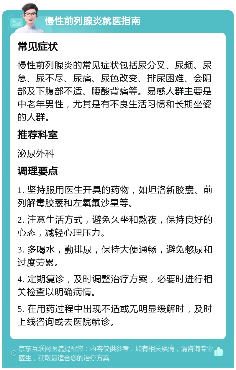 慢性前列腺炎就医指南 常见症状 慢性前列腺炎的常见症状包括尿分叉、尿频、尿急、尿不尽、尿痛、尿色改变、排尿困难、会阴部及下腹部不适、腰酸背痛等。易感人群主要是中老年男性，尤其是有不良生活习惯和长期坐姿的人群。 推荐科室 泌尿外科 调理要点 1. 坚持服用医生开具的药物，如坦洛新胶囊、前列解毒胶囊和左氧氟沙星等。 2. 注意生活方式，避免久坐和熬夜，保持良好的心态，减轻心理压力。 3. 多喝水，勤排尿，保持大便通畅，避免憋尿和过度劳累。 4. 定期复诊，及时调整治疗方案，必要时进行相关检查以明确病情。 5. 在用药过程中出现不适或无明显缓解时，及时上线咨询或去医院就诊。