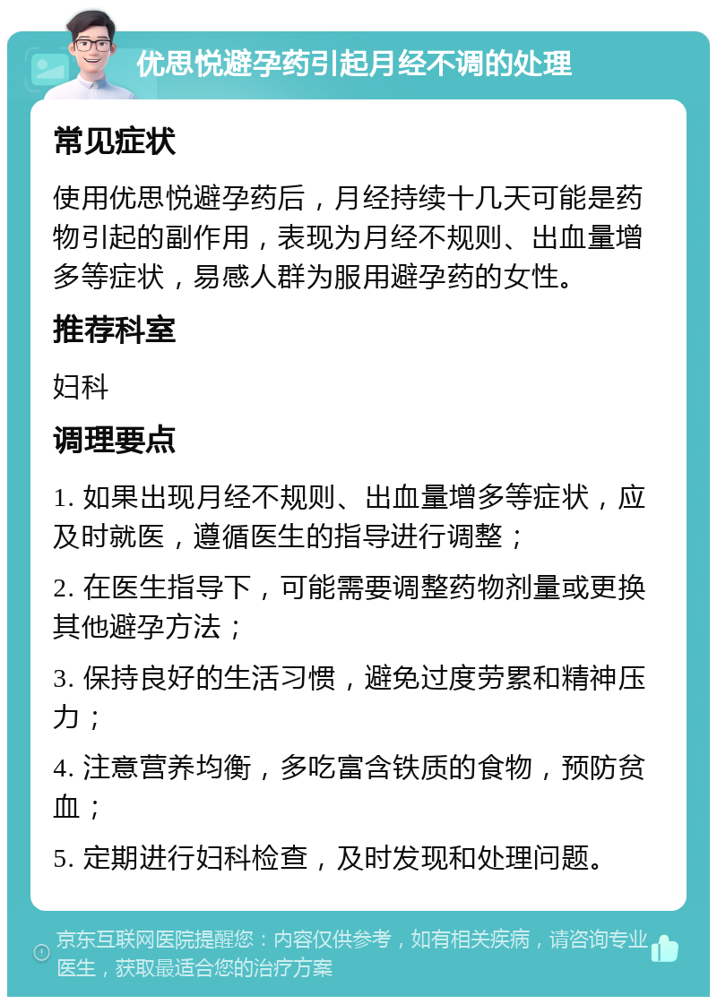 优思悦避孕药引起月经不调的处理 常见症状 使用优思悦避孕药后，月经持续十几天可能是药物引起的副作用，表现为月经不规则、出血量增多等症状，易感人群为服用避孕药的女性。 推荐科室 妇科 调理要点 1. 如果出现月经不规则、出血量增多等症状，应及时就医，遵循医生的指导进行调整； 2. 在医生指导下，可能需要调整药物剂量或更换其他避孕方法； 3. 保持良好的生活习惯，避免过度劳累和精神压力； 4. 注意营养均衡，多吃富含铁质的食物，预防贫血； 5. 定期进行妇科检查，及时发现和处理问题。