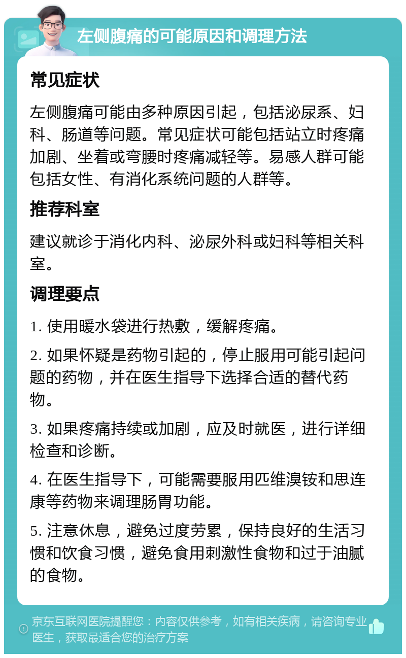 左侧腹痛的可能原因和调理方法 常见症状 左侧腹痛可能由多种原因引起，包括泌尿系、妇科、肠道等问题。常见症状可能包括站立时疼痛加剧、坐着或弯腰时疼痛减轻等。易感人群可能包括女性、有消化系统问题的人群等。 推荐科室 建议就诊于消化内科、泌尿外科或妇科等相关科室。 调理要点 1. 使用暖水袋进行热敷，缓解疼痛。 2. 如果怀疑是药物引起的，停止服用可能引起问题的药物，并在医生指导下选择合适的替代药物。 3. 如果疼痛持续或加剧，应及时就医，进行详细检查和诊断。 4. 在医生指导下，可能需要服用匹维溴铵和思连康等药物来调理肠胃功能。 5. 注意休息，避免过度劳累，保持良好的生活习惯和饮食习惯，避免食用刺激性食物和过于油腻的食物。