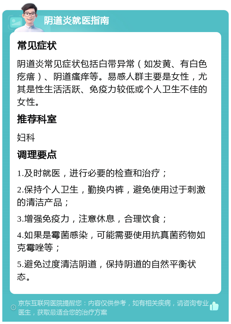 阴道炎就医指南 常见症状 阴道炎常见症状包括白带异常（如发黄、有白色疙瘩）、阴道瘙痒等。易感人群主要是女性，尤其是性生活活跃、免疫力较低或个人卫生不佳的女性。 推荐科室 妇科 调理要点 1.及时就医，进行必要的检查和治疗； 2.保持个人卫生，勤换内裤，避免使用过于刺激的清洁产品； 3.增强免疫力，注意休息，合理饮食； 4.如果是霉菌感染，可能需要使用抗真菌药物如克霉唑等； 5.避免过度清洁阴道，保持阴道的自然平衡状态。