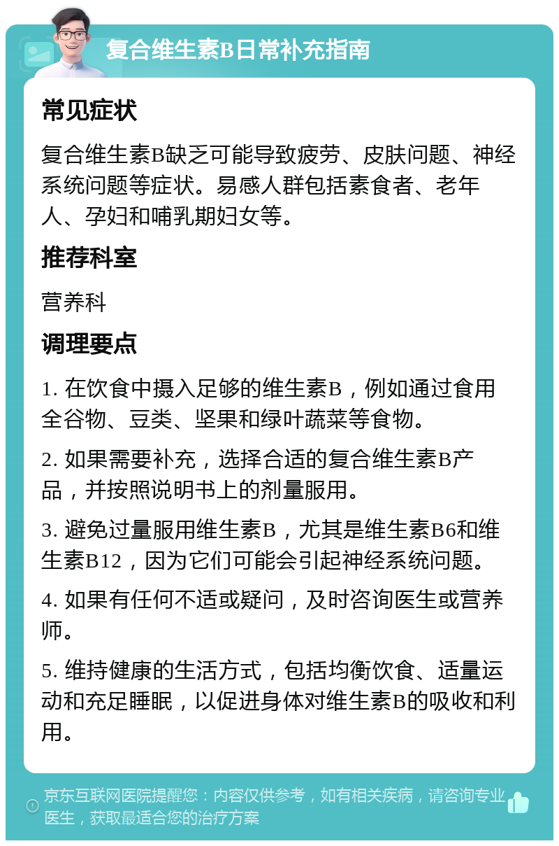 复合维生素B日常补充指南 常见症状 复合维生素B缺乏可能导致疲劳、皮肤问题、神经系统问题等症状。易感人群包括素食者、老年人、孕妇和哺乳期妇女等。 推荐科室 营养科 调理要点 1. 在饮食中摄入足够的维生素B，例如通过食用全谷物、豆类、坚果和绿叶蔬菜等食物。 2. 如果需要补充，选择合适的复合维生素B产品，并按照说明书上的剂量服用。 3. 避免过量服用维生素B，尤其是维生素B6和维生素B12，因为它们可能会引起神经系统问题。 4. 如果有任何不适或疑问，及时咨询医生或营养师。 5. 维持健康的生活方式，包括均衡饮食、适量运动和充足睡眠，以促进身体对维生素B的吸收和利用。