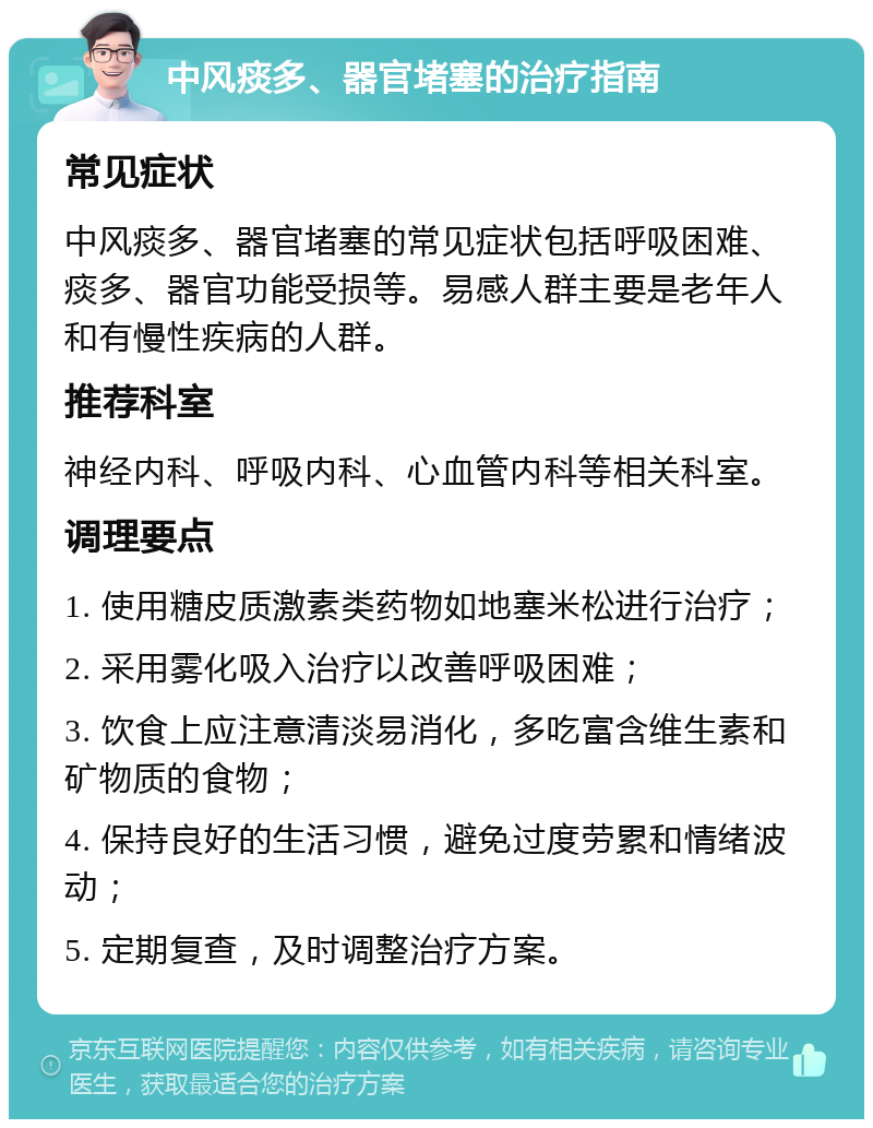 中风痰多、器官堵塞的治疗指南 常见症状 中风痰多、器官堵塞的常见症状包括呼吸困难、痰多、器官功能受损等。易感人群主要是老年人和有慢性疾病的人群。 推荐科室 神经内科、呼吸内科、心血管内科等相关科室。 调理要点 1. 使用糖皮质激素类药物如地塞米松进行治疗； 2. 采用雾化吸入治疗以改善呼吸困难； 3. 饮食上应注意清淡易消化，多吃富含维生素和矿物质的食物； 4. 保持良好的生活习惯，避免过度劳累和情绪波动； 5. 定期复查，及时调整治疗方案。