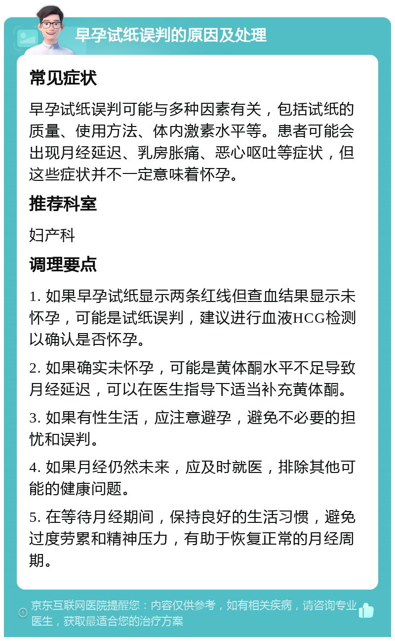 早孕试纸误判的原因及处理 常见症状 早孕试纸误判可能与多种因素有关，包括试纸的质量、使用方法、体内激素水平等。患者可能会出现月经延迟、乳房胀痛、恶心呕吐等症状，但这些症状并不一定意味着怀孕。 推荐科室 妇产科 调理要点 1. 如果早孕试纸显示两条红线但查血结果显示未怀孕，可能是试纸误判，建议进行血液HCG检测以确认是否怀孕。 2. 如果确实未怀孕，可能是黄体酮水平不足导致月经延迟，可以在医生指导下适当补充黄体酮。 3. 如果有性生活，应注意避孕，避免不必要的担忧和误判。 4. 如果月经仍然未来，应及时就医，排除其他可能的健康问题。 5. 在等待月经期间，保持良好的生活习惯，避免过度劳累和精神压力，有助于恢复正常的月经周期。