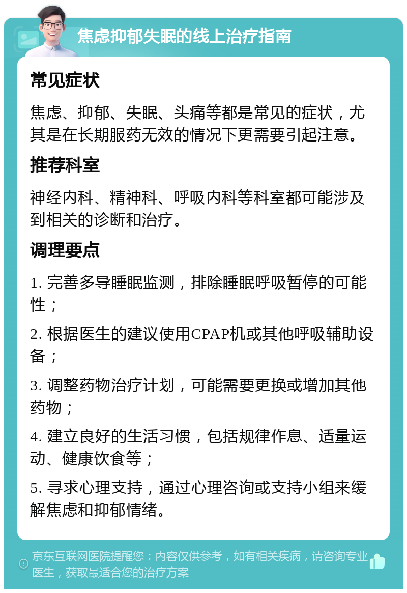 焦虑抑郁失眠的线上治疗指南 常见症状 焦虑、抑郁、失眠、头痛等都是常见的症状，尤其是在长期服药无效的情况下更需要引起注意。 推荐科室 神经内科、精神科、呼吸内科等科室都可能涉及到相关的诊断和治疗。 调理要点 1. 完善多导睡眠监测，排除睡眠呼吸暂停的可能性； 2. 根据医生的建议使用CPAP机或其他呼吸辅助设备； 3. 调整药物治疗计划，可能需要更换或增加其他药物； 4. 建立良好的生活习惯，包括规律作息、适量运动、健康饮食等； 5. 寻求心理支持，通过心理咨询或支持小组来缓解焦虑和抑郁情绪。