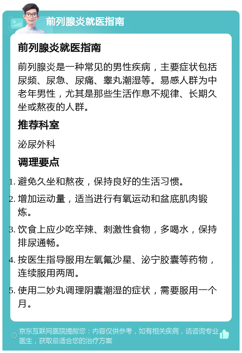 前列腺炎就医指南 前列腺炎就医指南 前列腺炎是一种常见的男性疾病，主要症状包括尿频、尿急、尿痛、睾丸潮湿等。易感人群为中老年男性，尤其是那些生活作息不规律、长期久坐或熬夜的人群。 推荐科室 泌尿外科 调理要点 避免久坐和熬夜，保持良好的生活习惯。 增加运动量，适当进行有氧运动和盆底肌肉锻炼。 饮食上应少吃辛辣、刺激性食物，多喝水，保持排尿通畅。 按医生指导服用左氧氟沙星、泌宁胶囊等药物，连续服用两周。 使用二妙丸调理阴囊潮湿的症状，需要服用一个月。