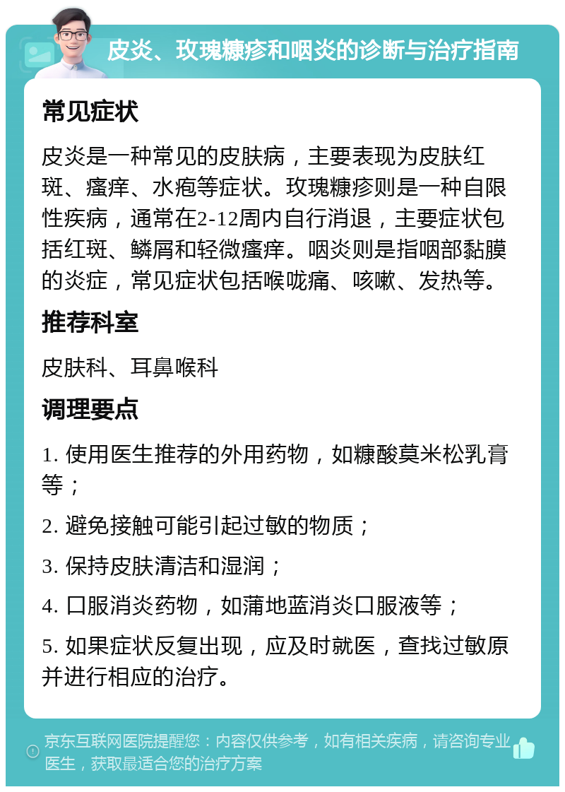 皮炎、玫瑰糠疹和咽炎的诊断与治疗指南 常见症状 皮炎是一种常见的皮肤病，主要表现为皮肤红斑、瘙痒、水疱等症状。玫瑰糠疹则是一种自限性疾病，通常在2-12周内自行消退，主要症状包括红斑、鳞屑和轻微瘙痒。咽炎则是指咽部黏膜的炎症，常见症状包括喉咙痛、咳嗽、发热等。 推荐科室 皮肤科、耳鼻喉科 调理要点 1. 使用医生推荐的外用药物，如糠酸莫米松乳膏等； 2. 避免接触可能引起过敏的物质； 3. 保持皮肤清洁和湿润； 4. 口服消炎药物，如蒲地蓝消炎口服液等； 5. 如果症状反复出现，应及时就医，查找过敏原并进行相应的治疗。