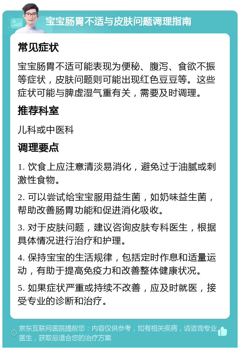 宝宝肠胃不适与皮肤问题调理指南 常见症状 宝宝肠胃不适可能表现为便秘、腹泻、食欲不振等症状，皮肤问题则可能出现红色豆豆等。这些症状可能与脾虚湿气重有关，需要及时调理。 推荐科室 儿科或中医科 调理要点 1. 饮食上应注意清淡易消化，避免过于油腻或刺激性食物。 2. 可以尝试给宝宝服用益生菌，如奶味益生菌，帮助改善肠胃功能和促进消化吸收。 3. 对于皮肤问题，建议咨询皮肤专科医生，根据具体情况进行治疗和护理。 4. 保持宝宝的生活规律，包括定时作息和适量运动，有助于提高免疫力和改善整体健康状况。 5. 如果症状严重或持续不改善，应及时就医，接受专业的诊断和治疗。