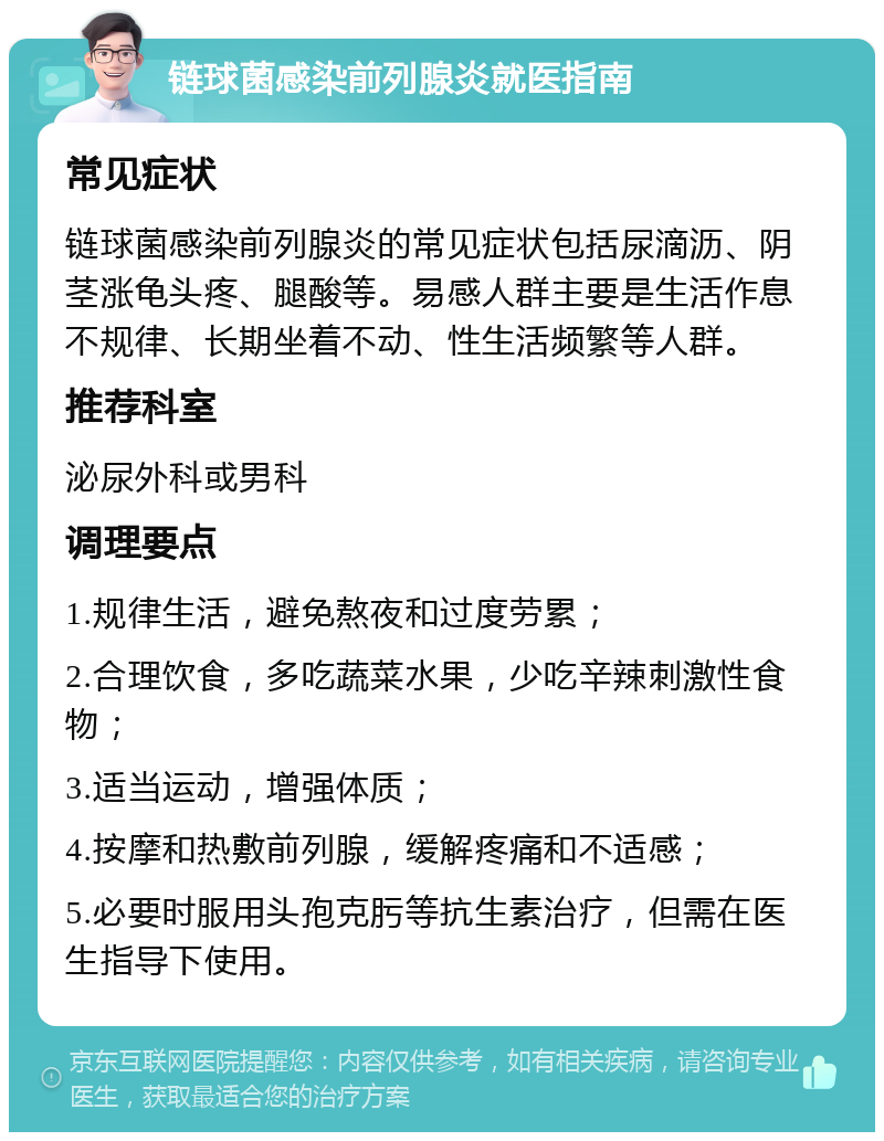 链球菌感染前列腺炎就医指南 常见症状 链球菌感染前列腺炎的常见症状包括尿滴沥、阴茎涨龟头疼、腿酸等。易感人群主要是生活作息不规律、长期坐着不动、性生活频繁等人群。 推荐科室 泌尿外科或男科 调理要点 1.规律生活，避免熬夜和过度劳累； 2.合理饮食，多吃蔬菜水果，少吃辛辣刺激性食物； 3.适当运动，增强体质； 4.按摩和热敷前列腺，缓解疼痛和不适感； 5.必要时服用头孢克肟等抗生素治疗，但需在医生指导下使用。