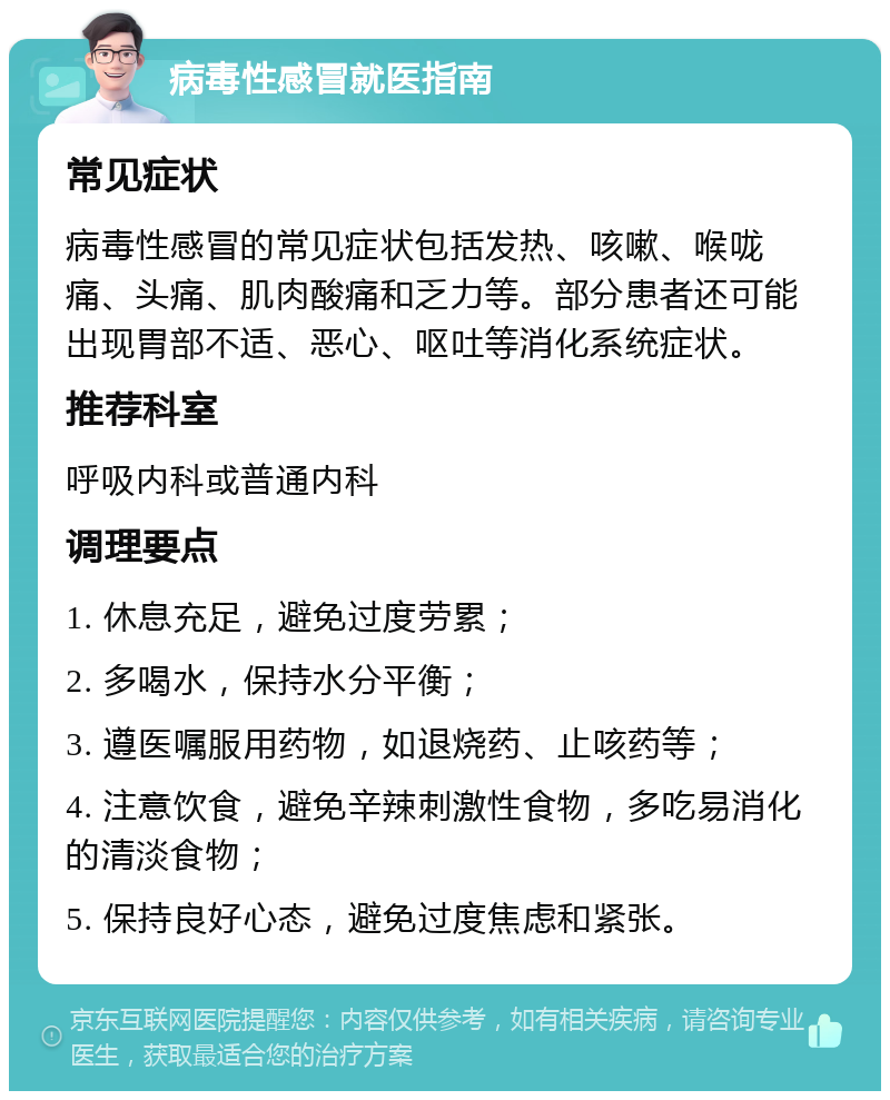 病毒性感冒就医指南 常见症状 病毒性感冒的常见症状包括发热、咳嗽、喉咙痛、头痛、肌肉酸痛和乏力等。部分患者还可能出现胃部不适、恶心、呕吐等消化系统症状。 推荐科室 呼吸内科或普通内科 调理要点 1. 休息充足，避免过度劳累； 2. 多喝水，保持水分平衡； 3. 遵医嘱服用药物，如退烧药、止咳药等； 4. 注意饮食，避免辛辣刺激性食物，多吃易消化的清淡食物； 5. 保持良好心态，避免过度焦虑和紧张。