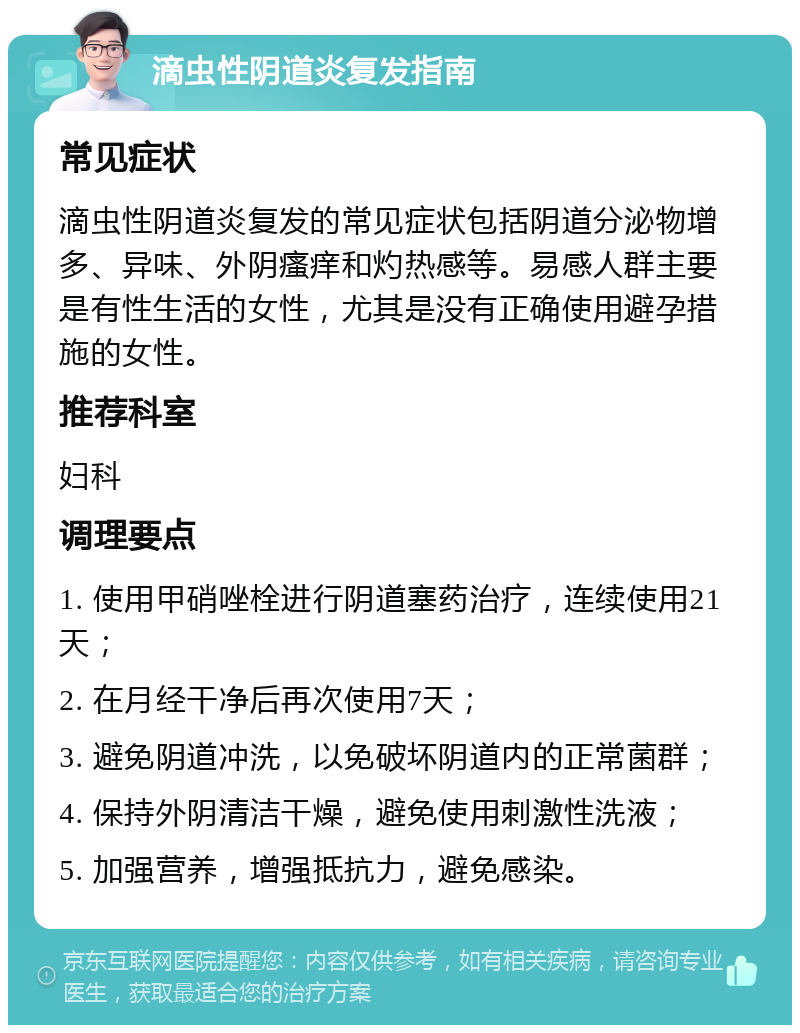 滴虫性阴道炎复发指南 常见症状 滴虫性阴道炎复发的常见症状包括阴道分泌物增多、异味、外阴瘙痒和灼热感等。易感人群主要是有性生活的女性，尤其是没有正确使用避孕措施的女性。 推荐科室 妇科 调理要点 1. 使用甲硝唑栓进行阴道塞药治疗，连续使用21天； 2. 在月经干净后再次使用7天； 3. 避免阴道冲洗，以免破坏阴道内的正常菌群； 4. 保持外阴清洁干燥，避免使用刺激性洗液； 5. 加强营养，增强抵抗力，避免感染。