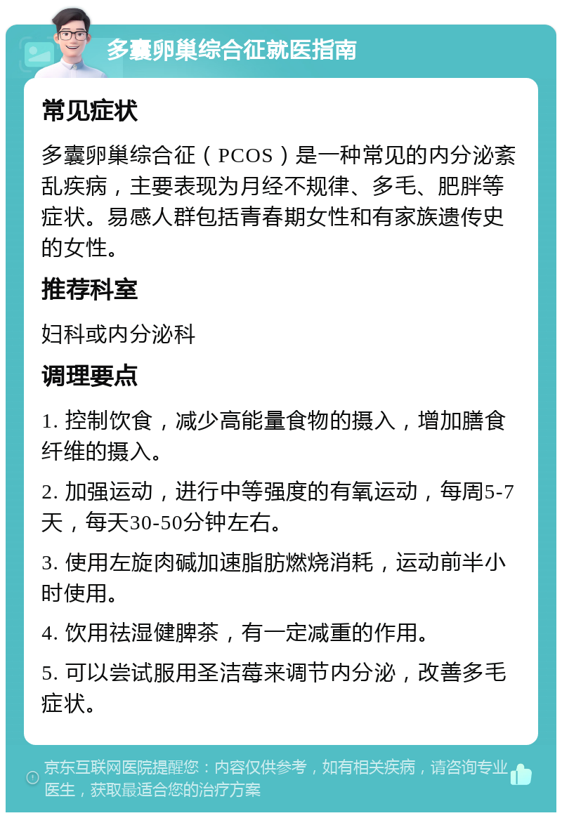 多囊卵巢综合征就医指南 常见症状 多囊卵巢综合征（PCOS）是一种常见的内分泌紊乱疾病，主要表现为月经不规律、多毛、肥胖等症状。易感人群包括青春期女性和有家族遗传史的女性。 推荐科室 妇科或内分泌科 调理要点 1. 控制饮食，减少高能量食物的摄入，增加膳食纤维的摄入。 2. 加强运动，进行中等强度的有氧运动，每周5-7天，每天30-50分钟左右。 3. 使用左旋肉碱加速脂肪燃烧消耗，运动前半小时使用。 4. 饮用祛湿健脾茶，有一定减重的作用。 5. 可以尝试服用圣洁莓来调节内分泌，改善多毛症状。