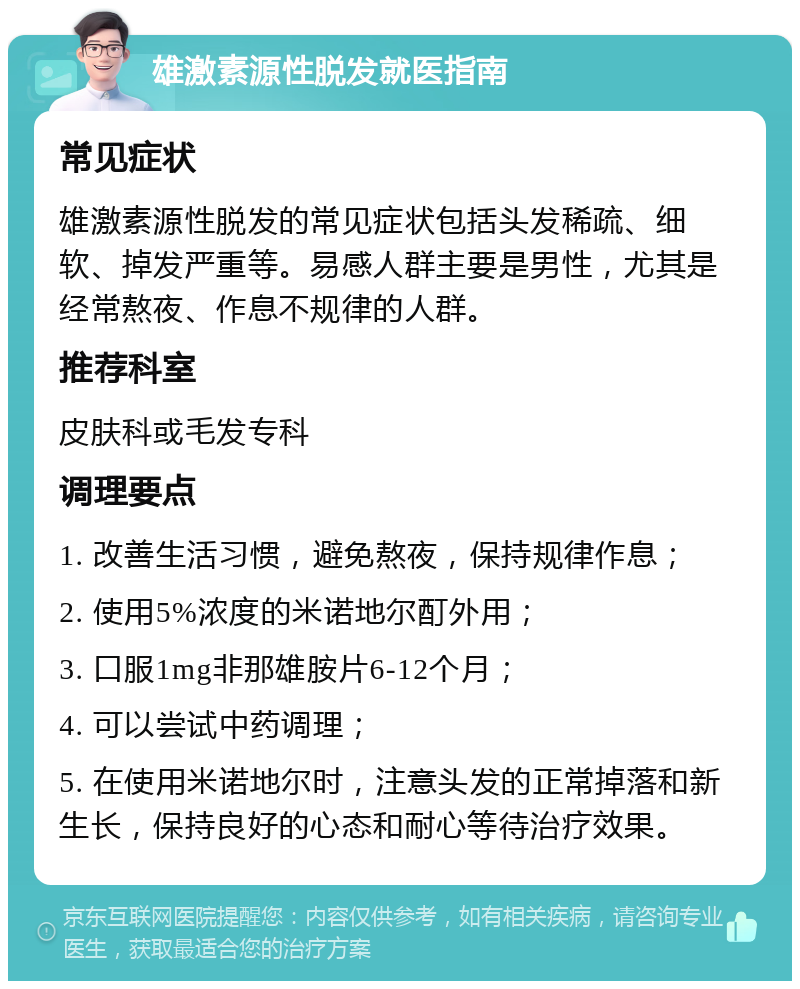 雄激素源性脱发就医指南 常见症状 雄激素源性脱发的常见症状包括头发稀疏、细软、掉发严重等。易感人群主要是男性，尤其是经常熬夜、作息不规律的人群。 推荐科室 皮肤科或毛发专科 调理要点 1. 改善生活习惯，避免熬夜，保持规律作息； 2. 使用5%浓度的米诺地尔酊外用； 3. 口服1mg非那雄胺片6-12个月； 4. 可以尝试中药调理； 5. 在使用米诺地尔时，注意头发的正常掉落和新生长，保持良好的心态和耐心等待治疗效果。