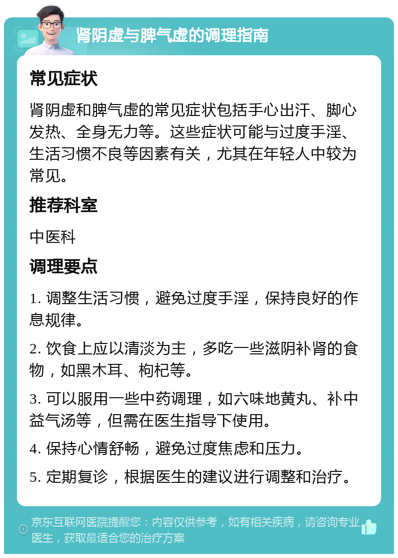 肾阴虚与脾气虚的调理指南 常见症状 肾阴虚和脾气虚的常见症状包括手心出汗、脚心发热、全身无力等。这些症状可能与过度手淫、生活习惯不良等因素有关，尤其在年轻人中较为常见。 推荐科室 中医科 调理要点 1. 调整生活习惯，避免过度手淫，保持良好的作息规律。 2. 饮食上应以清淡为主，多吃一些滋阴补肾的食物，如黑木耳、枸杞等。 3. 可以服用一些中药调理，如六味地黄丸、补中益气汤等，但需在医生指导下使用。 4. 保持心情舒畅，避免过度焦虑和压力。 5. 定期复诊，根据医生的建议进行调整和治疗。