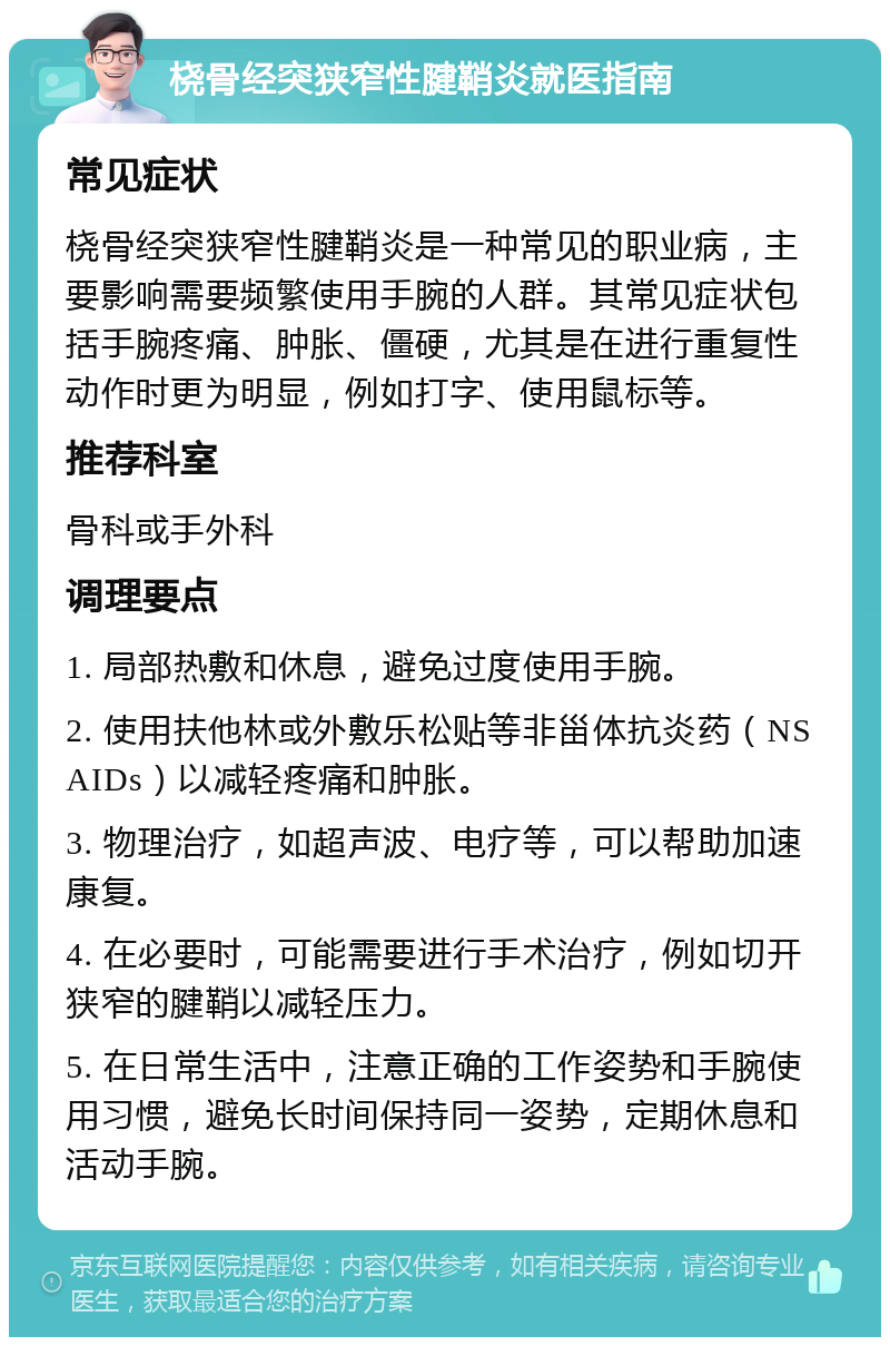 桡骨经突狭窄性腱鞘炎就医指南 常见症状 桡骨经突狭窄性腱鞘炎是一种常见的职业病，主要影响需要频繁使用手腕的人群。其常见症状包括手腕疼痛、肿胀、僵硬，尤其是在进行重复性动作时更为明显，例如打字、使用鼠标等。 推荐科室 骨科或手外科 调理要点 1. 局部热敷和休息，避免过度使用手腕。 2. 使用扶他林或外敷乐松贴等非甾体抗炎药（NSAIDs）以减轻疼痛和肿胀。 3. 物理治疗，如超声波、电疗等，可以帮助加速康复。 4. 在必要时，可能需要进行手术治疗，例如切开狭窄的腱鞘以减轻压力。 5. 在日常生活中，注意正确的工作姿势和手腕使用习惯，避免长时间保持同一姿势，定期休息和活动手腕。