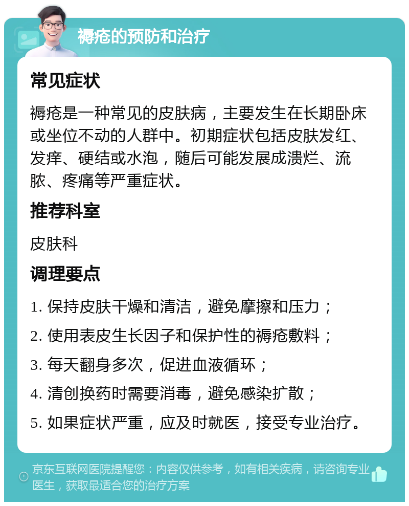 褥疮的预防和治疗 常见症状 褥疮是一种常见的皮肤病，主要发生在长期卧床或坐位不动的人群中。初期症状包括皮肤发红、发痒、硬结或水泡，随后可能发展成溃烂、流脓、疼痛等严重症状。 推荐科室 皮肤科 调理要点 1. 保持皮肤干燥和清洁，避免摩擦和压力； 2. 使用表皮生长因子和保护性的褥疮敷料； 3. 每天翻身多次，促进血液循环； 4. 清创换药时需要消毒，避免感染扩散； 5. 如果症状严重，应及时就医，接受专业治疗。