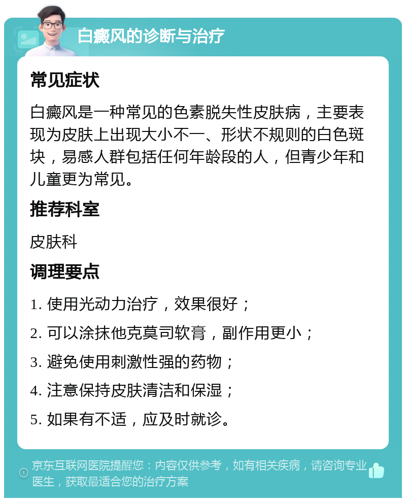 白癜风的诊断与治疗 常见症状 白癜风是一种常见的色素脱失性皮肤病，主要表现为皮肤上出现大小不一、形状不规则的白色斑块，易感人群包括任何年龄段的人，但青少年和儿童更为常见。 推荐科室 皮肤科 调理要点 1. 使用光动力治疗，效果很好； 2. 可以涂抹他克莫司软膏，副作用更小； 3. 避免使用刺激性强的药物； 4. 注意保持皮肤清洁和保湿； 5. 如果有不适，应及时就诊。