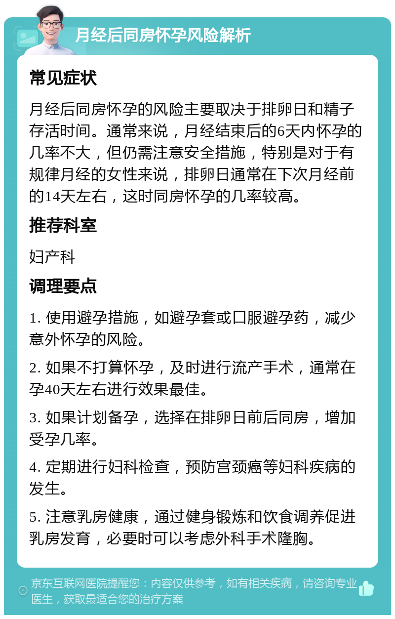 月经后同房怀孕风险解析 常见症状 月经后同房怀孕的风险主要取决于排卵日和精子存活时间。通常来说，月经结束后的6天内怀孕的几率不大，但仍需注意安全措施，特别是对于有规律月经的女性来说，排卵日通常在下次月经前的14天左右，这时同房怀孕的几率较高。 推荐科室 妇产科 调理要点 1. 使用避孕措施，如避孕套或口服避孕药，减少意外怀孕的风险。 2. 如果不打算怀孕，及时进行流产手术，通常在孕40天左右进行效果最佳。 3. 如果计划备孕，选择在排卵日前后同房，增加受孕几率。 4. 定期进行妇科检查，预防宫颈癌等妇科疾病的发生。 5. 注意乳房健康，通过健身锻炼和饮食调养促进乳房发育，必要时可以考虑外科手术隆胸。