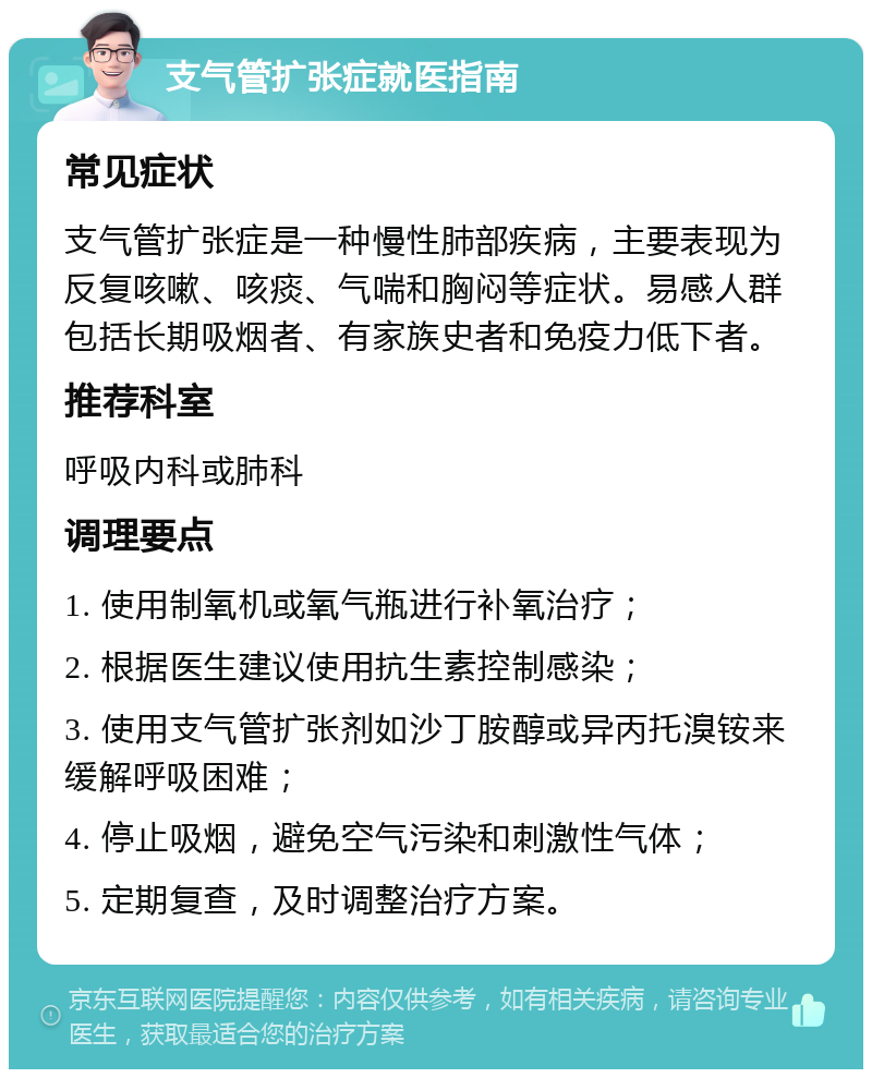 支气管扩张症就医指南 常见症状 支气管扩张症是一种慢性肺部疾病，主要表现为反复咳嗽、咳痰、气喘和胸闷等症状。易感人群包括长期吸烟者、有家族史者和免疫力低下者。 推荐科室 呼吸内科或肺科 调理要点 1. 使用制氧机或氧气瓶进行补氧治疗； 2. 根据医生建议使用抗生素控制感染； 3. 使用支气管扩张剂如沙丁胺醇或异丙托溴铵来缓解呼吸困难； 4. 停止吸烟，避免空气污染和刺激性气体； 5. 定期复查，及时调整治疗方案。