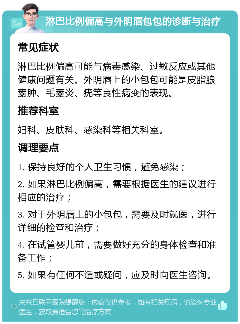 淋巴比例偏高与外阴唇包包的诊断与治疗 常见症状 淋巴比例偏高可能与病毒感染、过敏反应或其他健康问题有关。外阴唇上的小包包可能是皮脂腺囊肿、毛囊炎、疣等良性病变的表现。 推荐科室 妇科、皮肤科、感染科等相关科室。 调理要点 1. 保持良好的个人卫生习惯，避免感染； 2. 如果淋巴比例偏高，需要根据医生的建议进行相应的治疗； 3. 对于外阴唇上的小包包，需要及时就医，进行详细的检查和治疗； 4. 在试管婴儿前，需要做好充分的身体检查和准备工作； 5. 如果有任何不适或疑问，应及时向医生咨询。