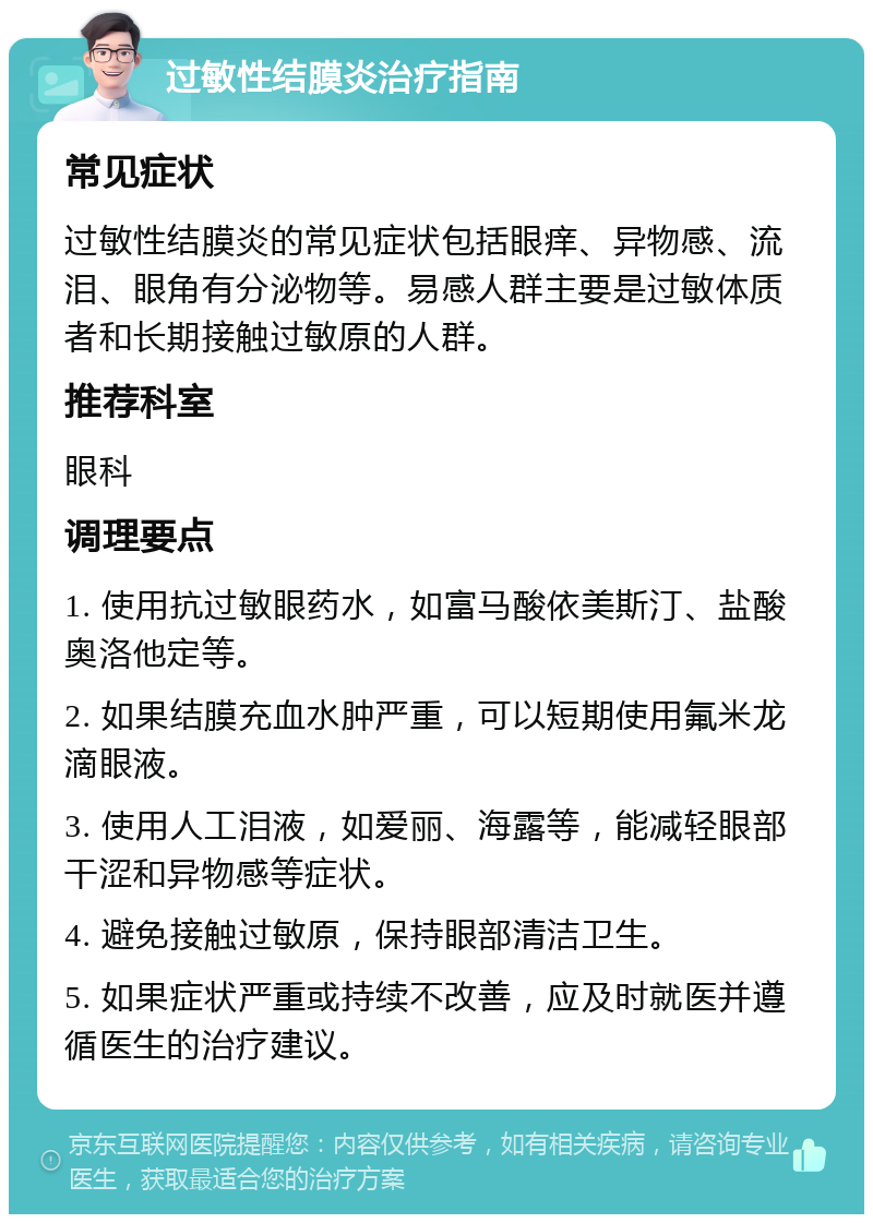 过敏性结膜炎治疗指南 常见症状 过敏性结膜炎的常见症状包括眼痒、异物感、流泪、眼角有分泌物等。易感人群主要是过敏体质者和长期接触过敏原的人群。 推荐科室 眼科 调理要点 1. 使用抗过敏眼药水，如富马酸依美斯汀、盐酸奥洛他定等。 2. 如果结膜充血水肿严重，可以短期使用氟米龙滴眼液。 3. 使用人工泪液，如爱丽、海露等，能减轻眼部干涩和异物感等症状。 4. 避免接触过敏原，保持眼部清洁卫生。 5. 如果症状严重或持续不改善，应及时就医并遵循医生的治疗建议。