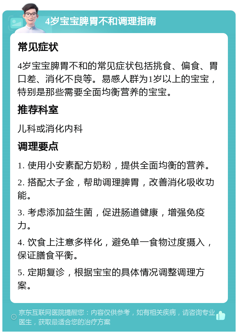 4岁宝宝脾胃不和调理指南 常见症状 4岁宝宝脾胃不和的常见症状包括挑食、偏食、胃口差、消化不良等。易感人群为1岁以上的宝宝，特别是那些需要全面均衡营养的宝宝。 推荐科室 儿科或消化内科 调理要点 1. 使用小安素配方奶粉，提供全面均衡的营养。 2. 搭配太子金，帮助调理脾胃，改善消化吸收功能。 3. 考虑添加益生菌，促进肠道健康，增强免疫力。 4. 饮食上注意多样化，避免单一食物过度摄入，保证膳食平衡。 5. 定期复诊，根据宝宝的具体情况调整调理方案。