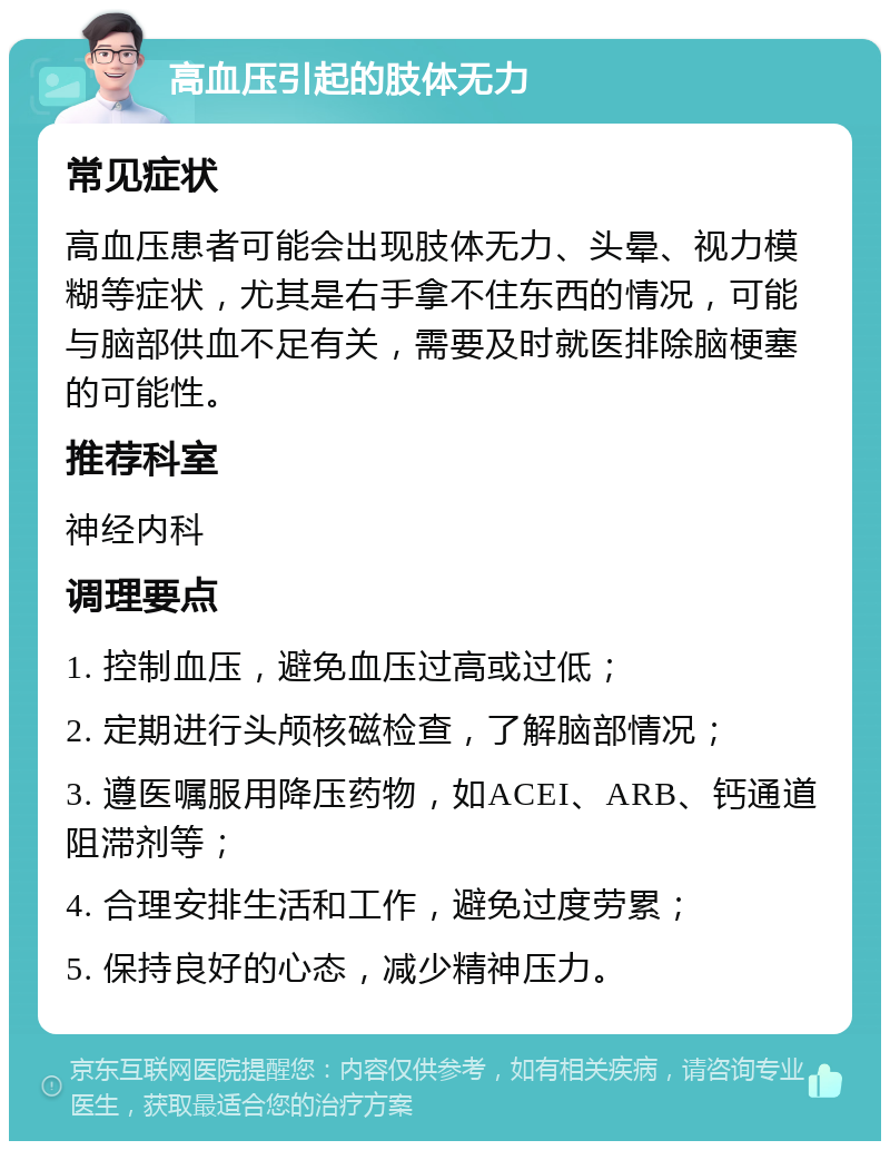 高血压引起的肢体无力 常见症状 高血压患者可能会出现肢体无力、头晕、视力模糊等症状，尤其是右手拿不住东西的情况，可能与脑部供血不足有关，需要及时就医排除脑梗塞的可能性。 推荐科室 神经内科 调理要点 1. 控制血压，避免血压过高或过低； 2. 定期进行头颅核磁检查，了解脑部情况； 3. 遵医嘱服用降压药物，如ACEI、ARB、钙通道阻滞剂等； 4. 合理安排生活和工作，避免过度劳累； 5. 保持良好的心态，减少精神压力。