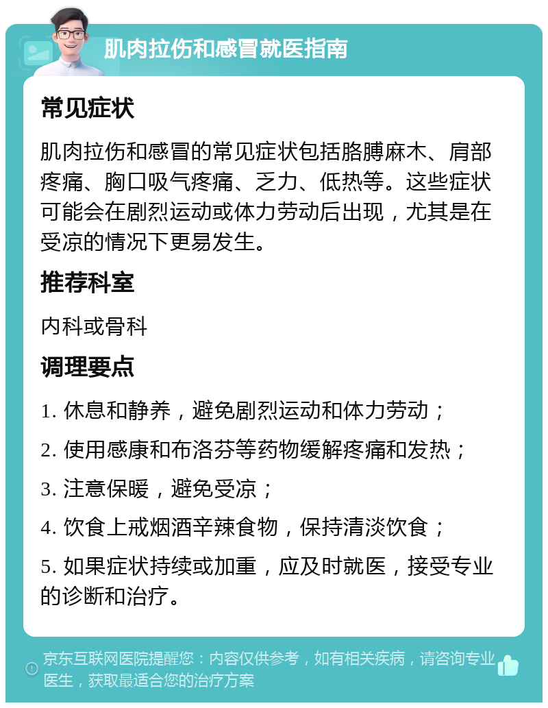 肌肉拉伤和感冒就医指南 常见症状 肌肉拉伤和感冒的常见症状包括胳膊麻木、肩部疼痛、胸口吸气疼痛、乏力、低热等。这些症状可能会在剧烈运动或体力劳动后出现，尤其是在受凉的情况下更易发生。 推荐科室 内科或骨科 调理要点 1. 休息和静养，避免剧烈运动和体力劳动； 2. 使用感康和布洛芬等药物缓解疼痛和发热； 3. 注意保暖，避免受凉； 4. 饮食上戒烟酒辛辣食物，保持清淡饮食； 5. 如果症状持续或加重，应及时就医，接受专业的诊断和治疗。