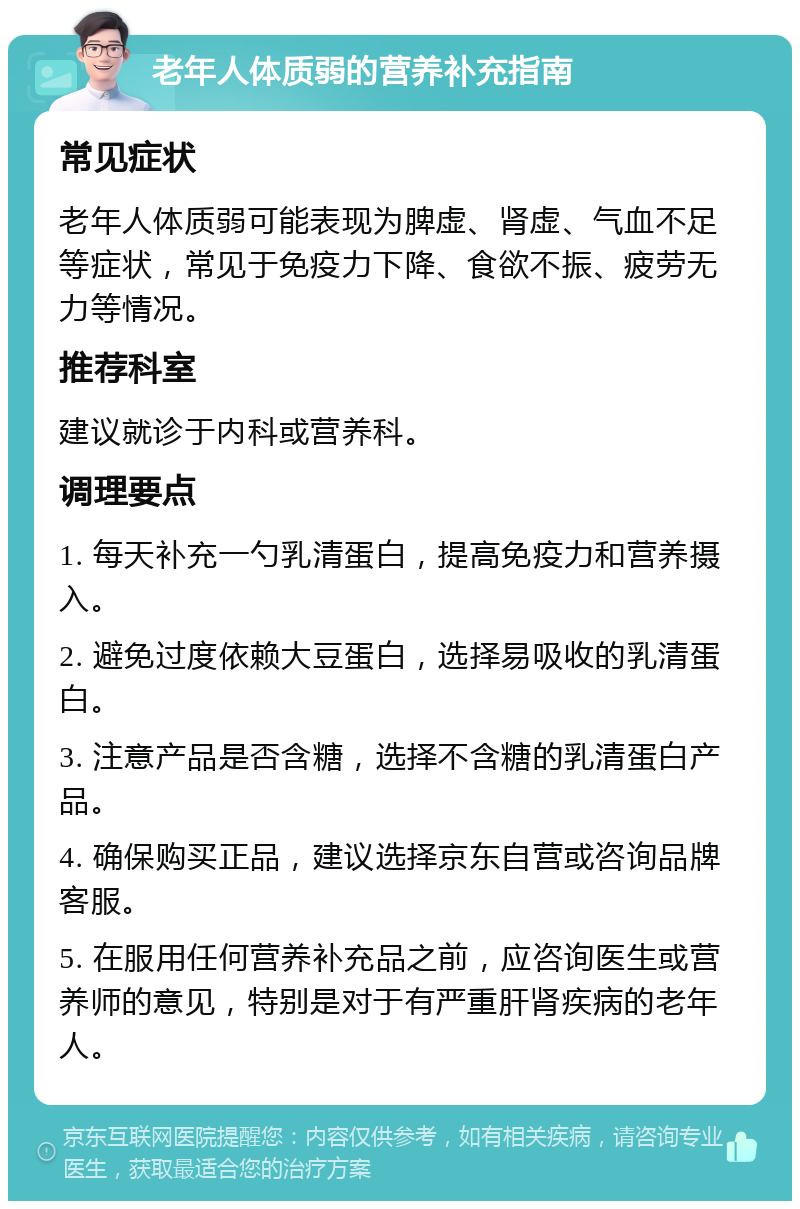 老年人体质弱的营养补充指南 常见症状 老年人体质弱可能表现为脾虚、肾虚、气血不足等症状，常见于免疫力下降、食欲不振、疲劳无力等情况。 推荐科室 建议就诊于内科或营养科。 调理要点 1. 每天补充一勺乳清蛋白，提高免疫力和营养摄入。 2. 避免过度依赖大豆蛋白，选择易吸收的乳清蛋白。 3. 注意产品是否含糖，选择不含糖的乳清蛋白产品。 4. 确保购买正品，建议选择京东自营或咨询品牌客服。 5. 在服用任何营养补充品之前，应咨询医生或营养师的意见，特别是对于有严重肝肾疾病的老年人。