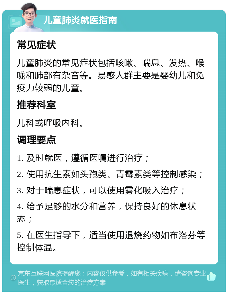 儿童肺炎就医指南 常见症状 儿童肺炎的常见症状包括咳嗽、喘息、发热、喉咙和肺部有杂音等。易感人群主要是婴幼儿和免疫力较弱的儿童。 推荐科室 儿科或呼吸内科。 调理要点 1. 及时就医，遵循医嘱进行治疗； 2. 使用抗生素如头孢类、青霉素类等控制感染； 3. 对于喘息症状，可以使用雾化吸入治疗； 4. 给予足够的水分和营养，保持良好的休息状态； 5. 在医生指导下，适当使用退烧药物如布洛芬等控制体温。