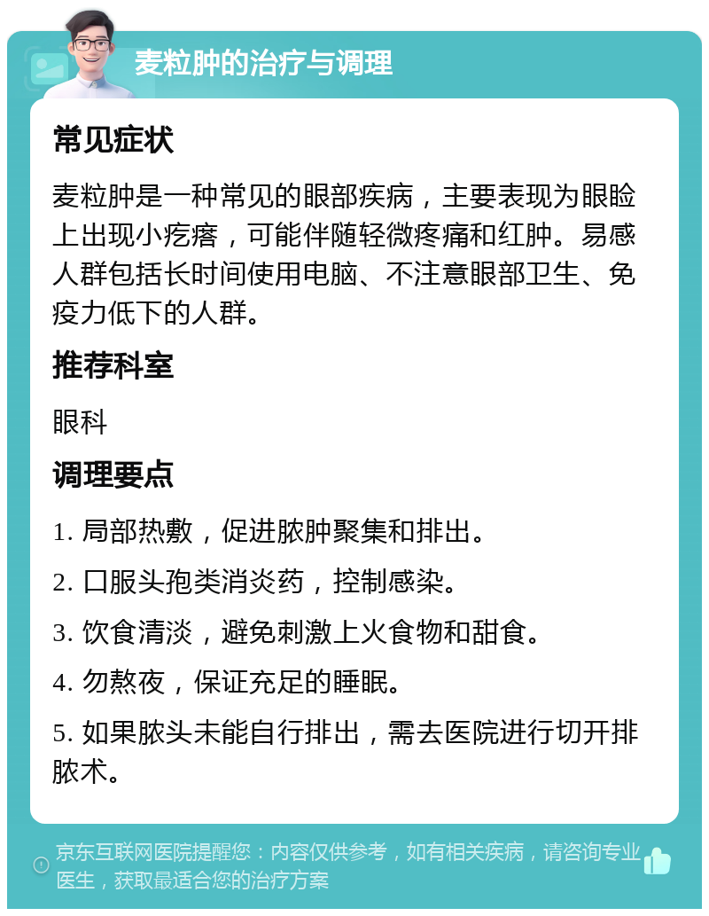 麦粒肿的治疗与调理 常见症状 麦粒肿是一种常见的眼部疾病，主要表现为眼睑上出现小疙瘩，可能伴随轻微疼痛和红肿。易感人群包括长时间使用电脑、不注意眼部卫生、免疫力低下的人群。 推荐科室 眼科 调理要点 1. 局部热敷，促进脓肿聚集和排出。 2. 口服头孢类消炎药，控制感染。 3. 饮食清淡，避免刺激上火食物和甜食。 4. 勿熬夜，保证充足的睡眠。 5. 如果脓头未能自行排出，需去医院进行切开排脓术。