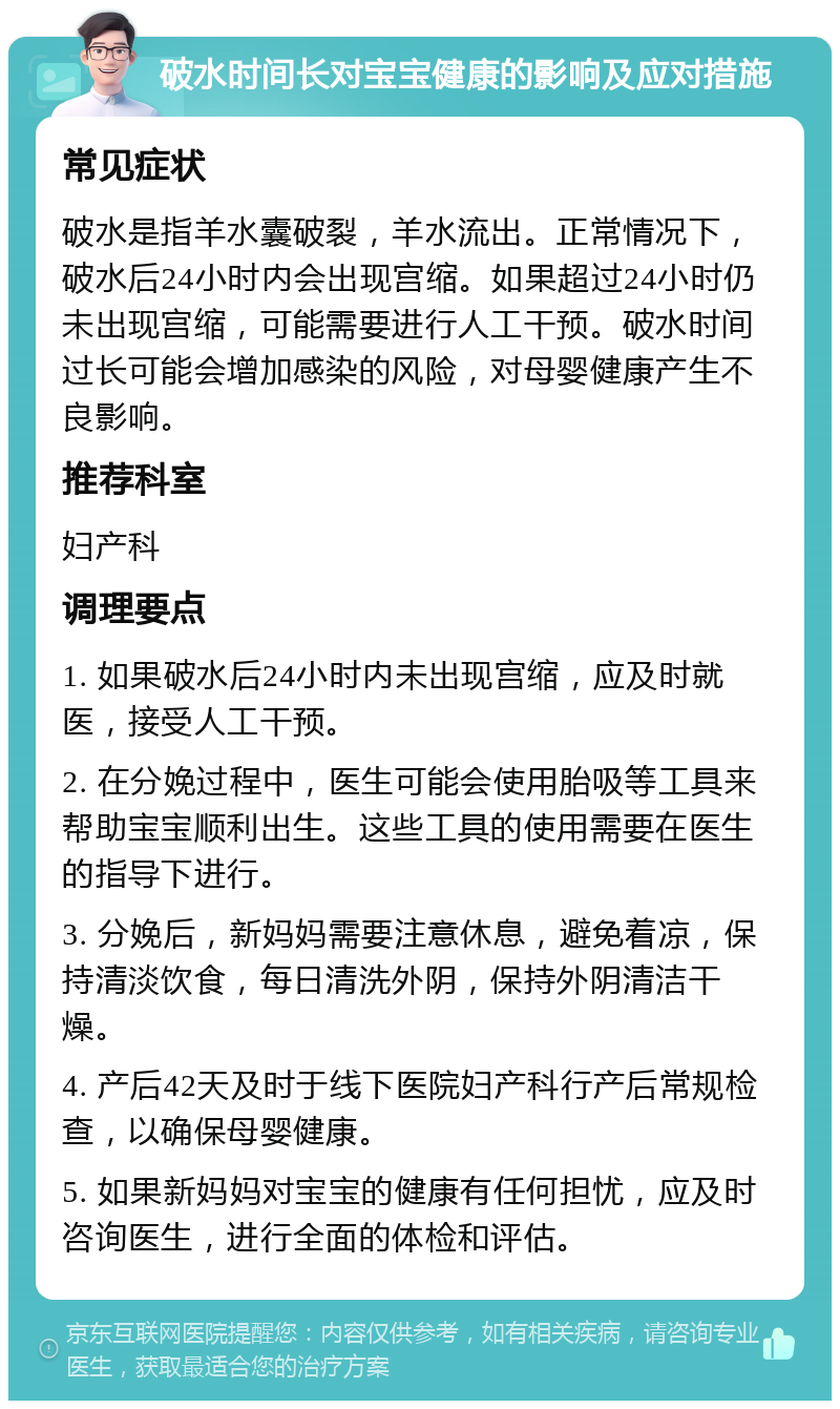 破水时间长对宝宝健康的影响及应对措施 常见症状 破水是指羊水囊破裂，羊水流出。正常情况下，破水后24小时内会出现宫缩。如果超过24小时仍未出现宫缩，可能需要进行人工干预。破水时间过长可能会增加感染的风险，对母婴健康产生不良影响。 推荐科室 妇产科 调理要点 1. 如果破水后24小时内未出现宫缩，应及时就医，接受人工干预。 2. 在分娩过程中，医生可能会使用胎吸等工具来帮助宝宝顺利出生。这些工具的使用需要在医生的指导下进行。 3. 分娩后，新妈妈需要注意休息，避免着凉，保持清淡饮食，每日清洗外阴，保持外阴清洁干燥。 4. 产后42天及时于线下医院妇产科行产后常规检查，以确保母婴健康。 5. 如果新妈妈对宝宝的健康有任何担忧，应及时咨询医生，进行全面的体检和评估。