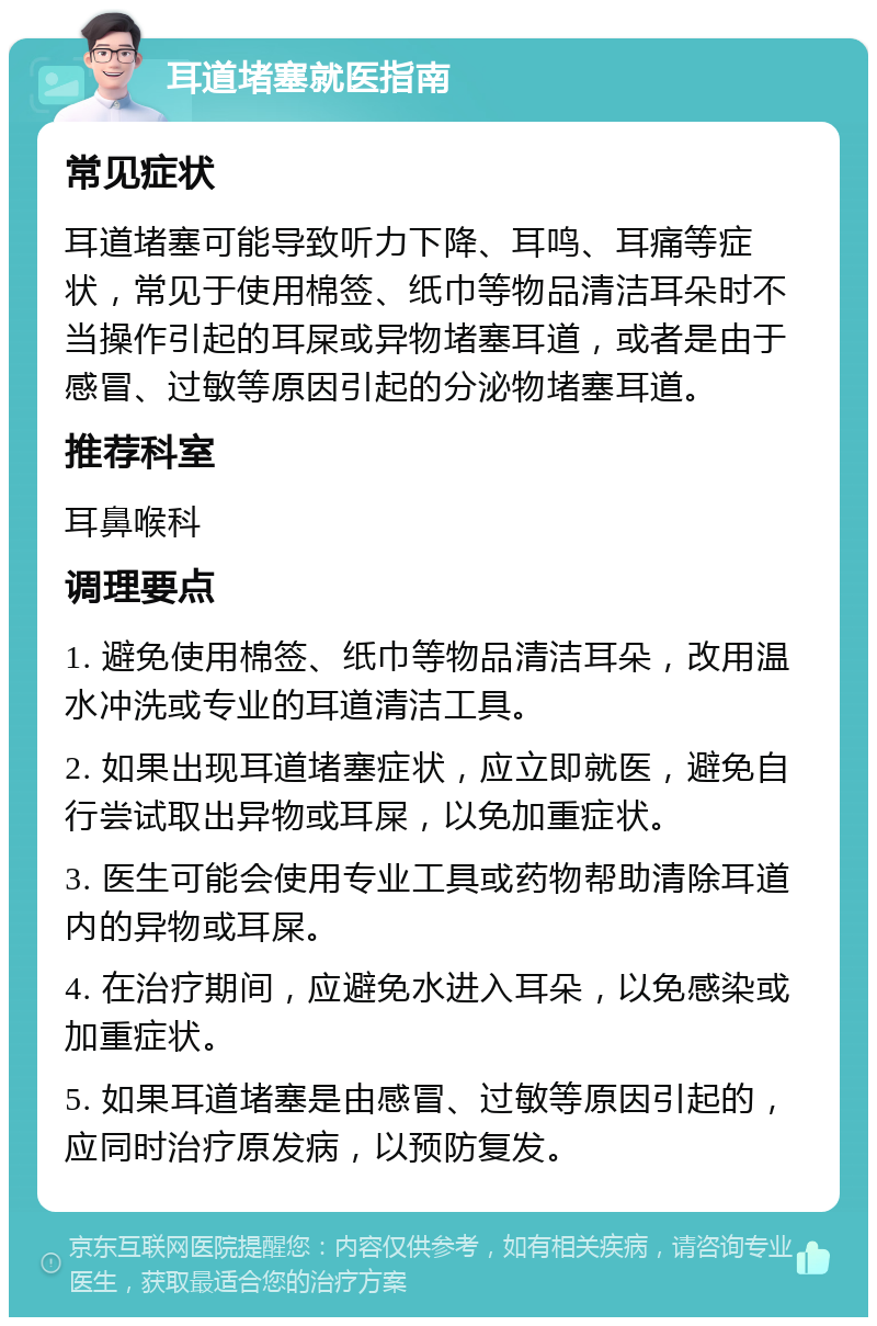 耳道堵塞就医指南 常见症状 耳道堵塞可能导致听力下降、耳鸣、耳痛等症状，常见于使用棉签、纸巾等物品清洁耳朵时不当操作引起的耳屎或异物堵塞耳道，或者是由于感冒、过敏等原因引起的分泌物堵塞耳道。 推荐科室 耳鼻喉科 调理要点 1. 避免使用棉签、纸巾等物品清洁耳朵，改用温水冲洗或专业的耳道清洁工具。 2. 如果出现耳道堵塞症状，应立即就医，避免自行尝试取出异物或耳屎，以免加重症状。 3. 医生可能会使用专业工具或药物帮助清除耳道内的异物或耳屎。 4. 在治疗期间，应避免水进入耳朵，以免感染或加重症状。 5. 如果耳道堵塞是由感冒、过敏等原因引起的，应同时治疗原发病，以预防复发。