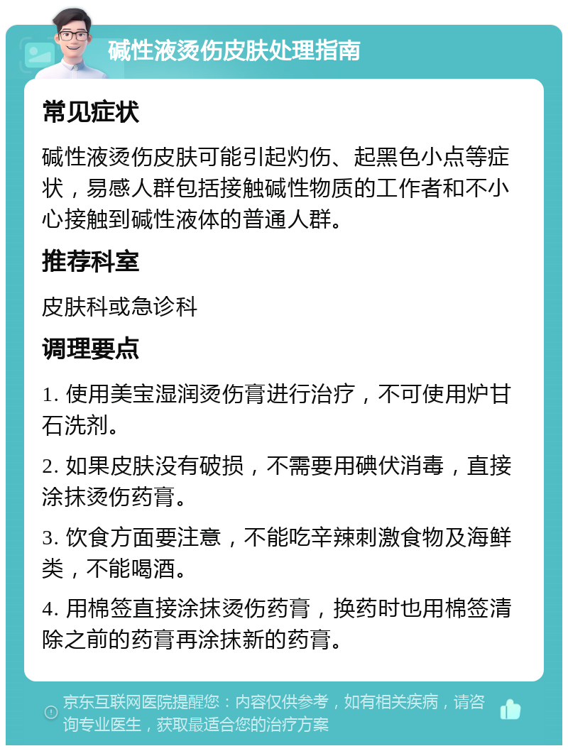 碱性液烫伤皮肤处理指南 常见症状 碱性液烫伤皮肤可能引起灼伤、起黑色小点等症状，易感人群包括接触碱性物质的工作者和不小心接触到碱性液体的普通人群。 推荐科室 皮肤科或急诊科 调理要点 1. 使用美宝湿润烫伤膏进行治疗，不可使用炉甘石洗剂。 2. 如果皮肤没有破损，不需要用碘伏消毒，直接涂抹烫伤药膏。 3. 饮食方面要注意，不能吃辛辣刺激食物及海鲜类，不能喝酒。 4. 用棉签直接涂抹烫伤药膏，换药时也用棉签清除之前的药膏再涂抹新的药膏。