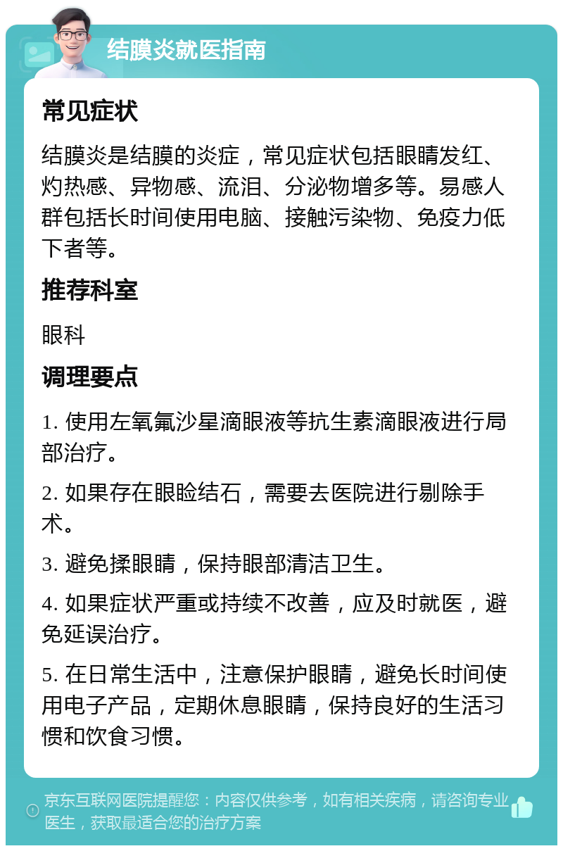 结膜炎就医指南 常见症状 结膜炎是结膜的炎症，常见症状包括眼睛发红、灼热感、异物感、流泪、分泌物增多等。易感人群包括长时间使用电脑、接触污染物、免疫力低下者等。 推荐科室 眼科 调理要点 1. 使用左氧氟沙星滴眼液等抗生素滴眼液进行局部治疗。 2. 如果存在眼睑结石，需要去医院进行剔除手术。 3. 避免揉眼睛，保持眼部清洁卫生。 4. 如果症状严重或持续不改善，应及时就医，避免延误治疗。 5. 在日常生活中，注意保护眼睛，避免长时间使用电子产品，定期休息眼睛，保持良好的生活习惯和饮食习惯。