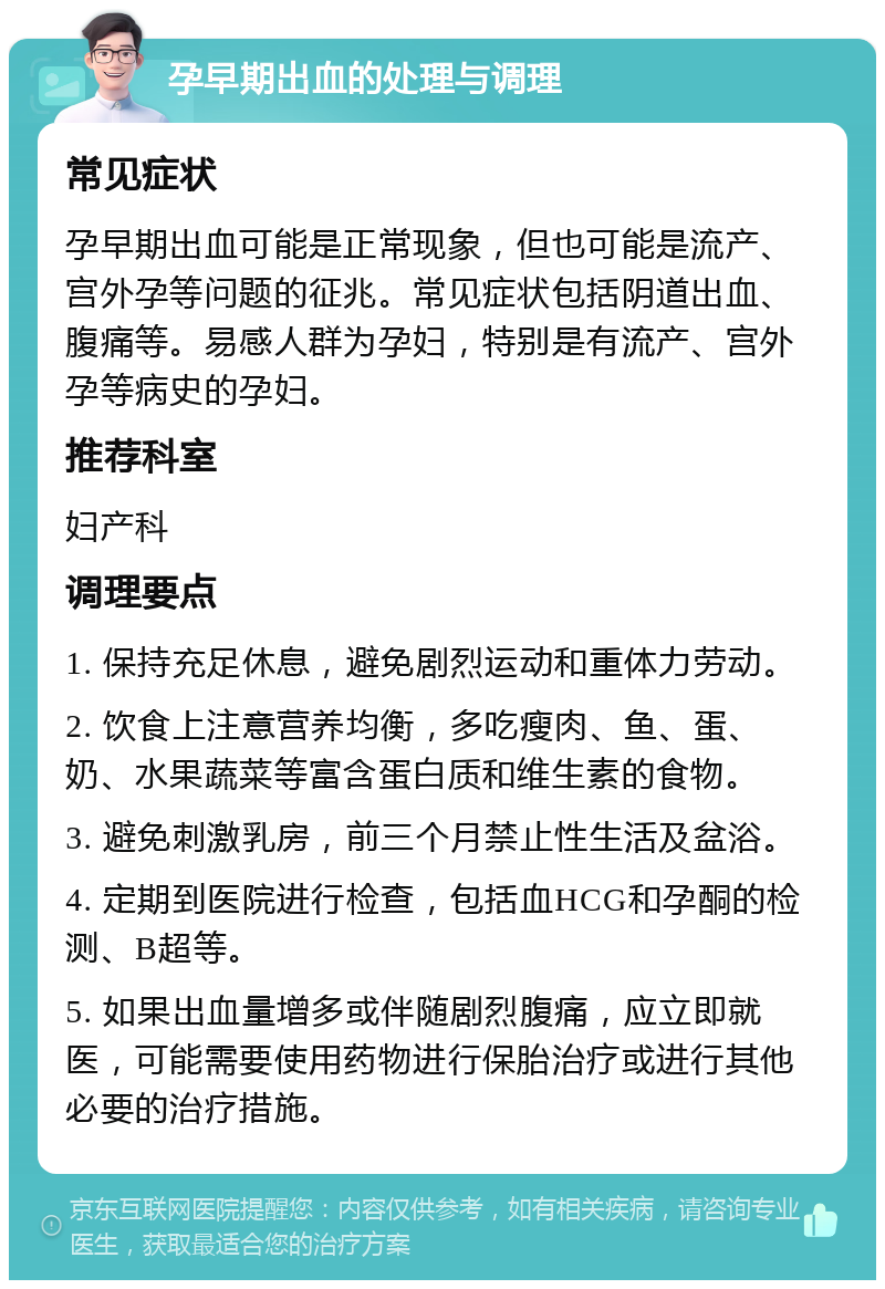 孕早期出血的处理与调理 常见症状 孕早期出血可能是正常现象，但也可能是流产、宫外孕等问题的征兆。常见症状包括阴道出血、腹痛等。易感人群为孕妇，特别是有流产、宫外孕等病史的孕妇。 推荐科室 妇产科 调理要点 1. 保持充足休息，避免剧烈运动和重体力劳动。 2. 饮食上注意营养均衡，多吃瘦肉、鱼、蛋、奶、水果蔬菜等富含蛋白质和维生素的食物。 3. 避免刺激乳房，前三个月禁止性生活及盆浴。 4. 定期到医院进行检查，包括血HCG和孕酮的检测、B超等。 5. 如果出血量增多或伴随剧烈腹痛，应立即就医，可能需要使用药物进行保胎治疗或进行其他必要的治疗措施。