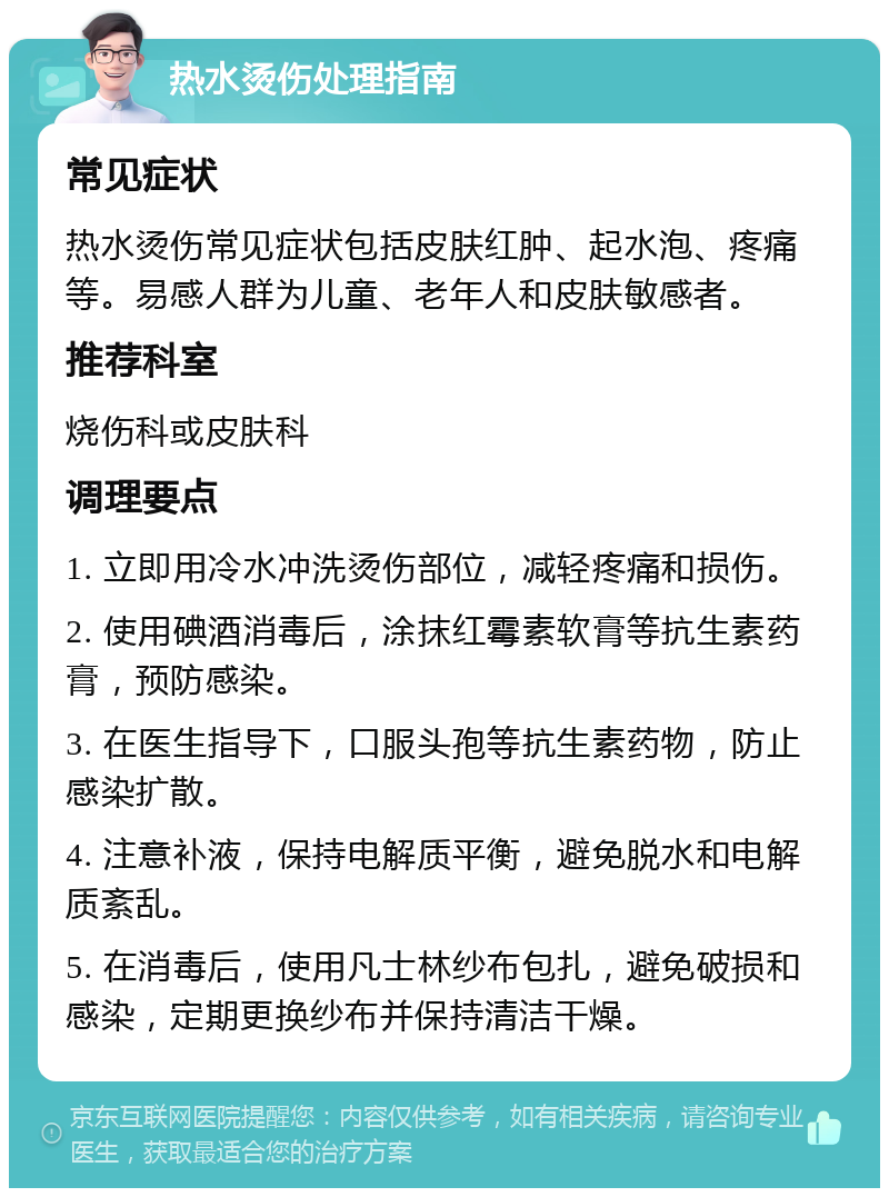 热水烫伤处理指南 常见症状 热水烫伤常见症状包括皮肤红肿、起水泡、疼痛等。易感人群为儿童、老年人和皮肤敏感者。 推荐科室 烧伤科或皮肤科 调理要点 1. 立即用冷水冲洗烫伤部位，减轻疼痛和损伤。 2. 使用碘酒消毒后，涂抹红霉素软膏等抗生素药膏，预防感染。 3. 在医生指导下，口服头孢等抗生素药物，防止感染扩散。 4. 注意补液，保持电解质平衡，避免脱水和电解质紊乱。 5. 在消毒后，使用凡士林纱布包扎，避免破损和感染，定期更换纱布并保持清洁干燥。