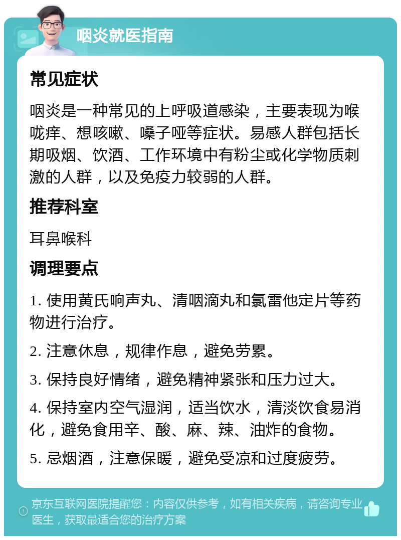 咽炎就医指南 常见症状 咽炎是一种常见的上呼吸道感染，主要表现为喉咙痒、想咳嗽、嗓子哑等症状。易感人群包括长期吸烟、饮酒、工作环境中有粉尘或化学物质刺激的人群，以及免疫力较弱的人群。 推荐科室 耳鼻喉科 调理要点 1. 使用黄氏响声丸、清咽滴丸和氯雷他定片等药物进行治疗。 2. 注意休息，规律作息，避免劳累。 3. 保持良好情绪，避免精神紧张和压力过大。 4. 保持室内空气湿润，适当饮水，清淡饮食易消化，避免食用辛、酸、麻、辣、油炸的食物。 5. 忌烟酒，注意保暖，避免受凉和过度疲劳。