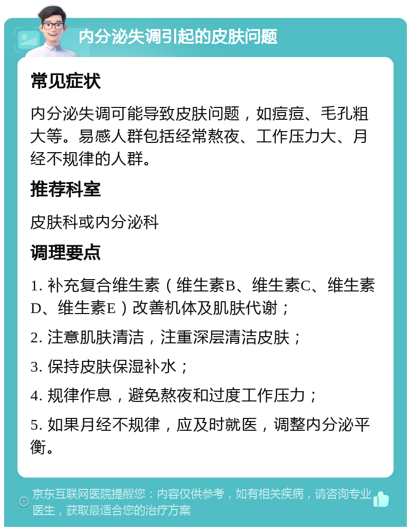 内分泌失调引起的皮肤问题 常见症状 内分泌失调可能导致皮肤问题，如痘痘、毛孔粗大等。易感人群包括经常熬夜、工作压力大、月经不规律的人群。 推荐科室 皮肤科或内分泌科 调理要点 1. 补充复合维生素（维生素B、维生素C、维生素D、维生素E）改善机体及肌肤代谢； 2. 注意肌肤清洁，注重深层清洁皮肤； 3. 保持皮肤保湿补水； 4. 规律作息，避免熬夜和过度工作压力； 5. 如果月经不规律，应及时就医，调整内分泌平衡。