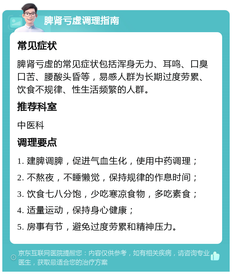 脾肾亏虚调理指南 常见症状 脾肾亏虚的常见症状包括浑身无力、耳鸣、口臭口苦、腰酸头昏等，易感人群为长期过度劳累、饮食不规律、性生活频繁的人群。 推荐科室 中医科 调理要点 1. 建脾调脾，促进气血生化，使用中药调理； 2. 不熬夜，不睡懒觉，保持规律的作息时间； 3. 饮食七八分饱，少吃寒凉食物，多吃素食； 4. 适量运动，保持身心健康； 5. 房事有节，避免过度劳累和精神压力。