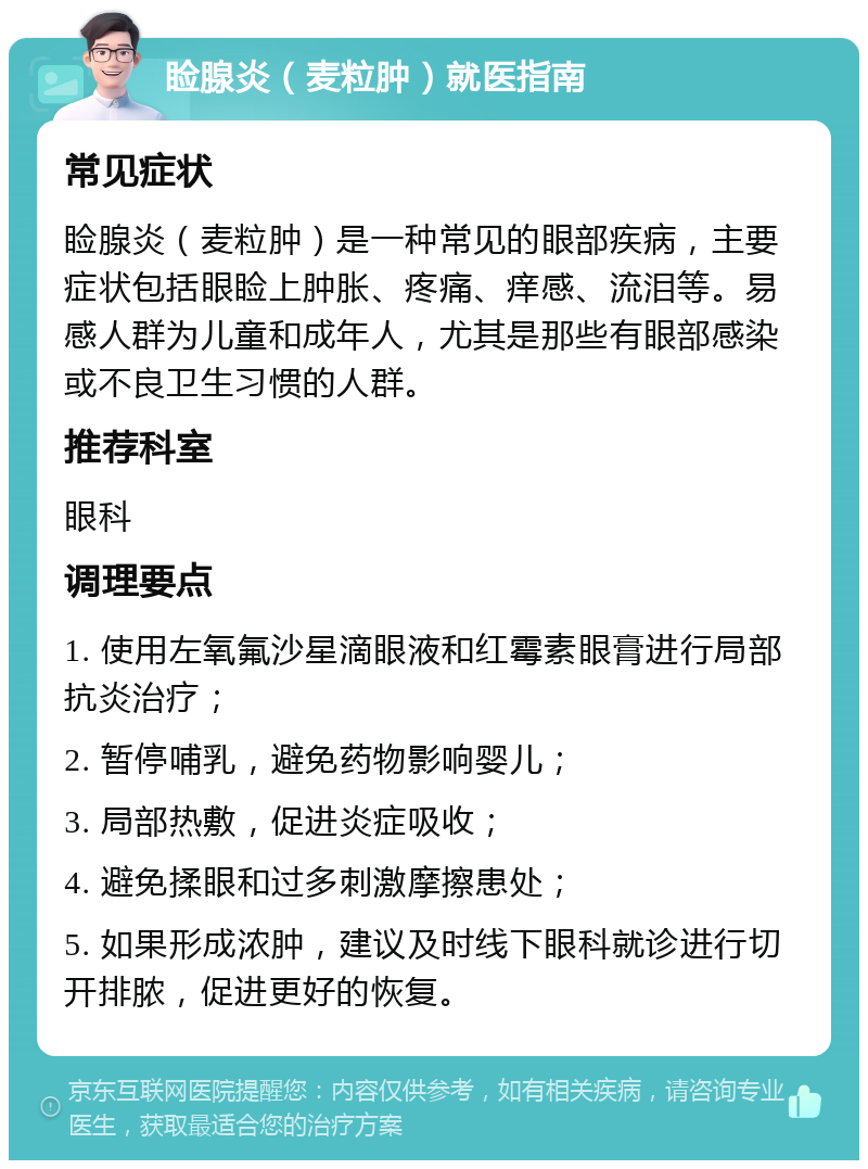 睑腺炎（麦粒肿）就医指南 常见症状 睑腺炎（麦粒肿）是一种常见的眼部疾病，主要症状包括眼睑上肿胀、疼痛、痒感、流泪等。易感人群为儿童和成年人，尤其是那些有眼部感染或不良卫生习惯的人群。 推荐科室 眼科 调理要点 1. 使用左氧氟沙星滴眼液和红霉素眼膏进行局部抗炎治疗； 2. 暂停哺乳，避免药物影响婴儿； 3. 局部热敷，促进炎症吸收； 4. 避免揉眼和过多刺激摩擦患处； 5. 如果形成浓肿，建议及时线下眼科就诊进行切开排脓，促进更好的恢复。