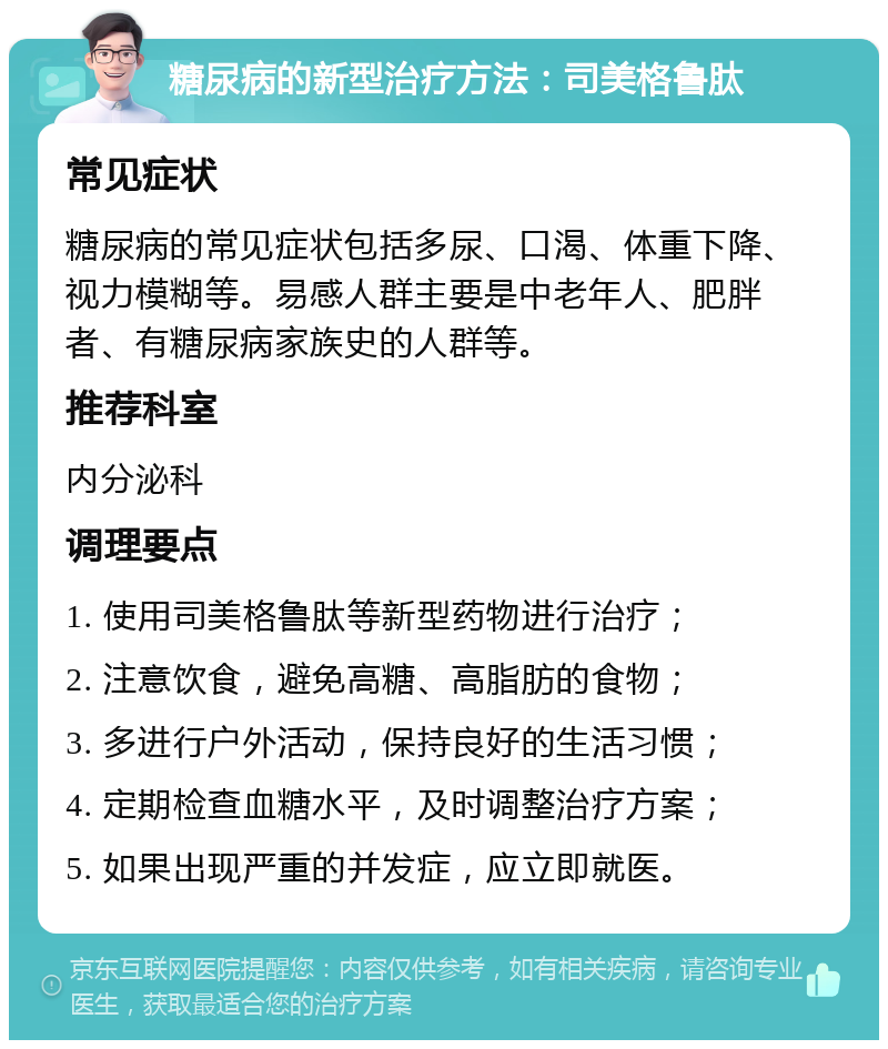 糖尿病的新型治疗方法：司美格鲁肽 常见症状 糖尿病的常见症状包括多尿、口渴、体重下降、视力模糊等。易感人群主要是中老年人、肥胖者、有糖尿病家族史的人群等。 推荐科室 内分泌科 调理要点 1. 使用司美格鲁肽等新型药物进行治疗； 2. 注意饮食，避免高糖、高脂肪的食物； 3. 多进行户外活动，保持良好的生活习惯； 4. 定期检查血糖水平，及时调整治疗方案； 5. 如果出现严重的并发症，应立即就医。