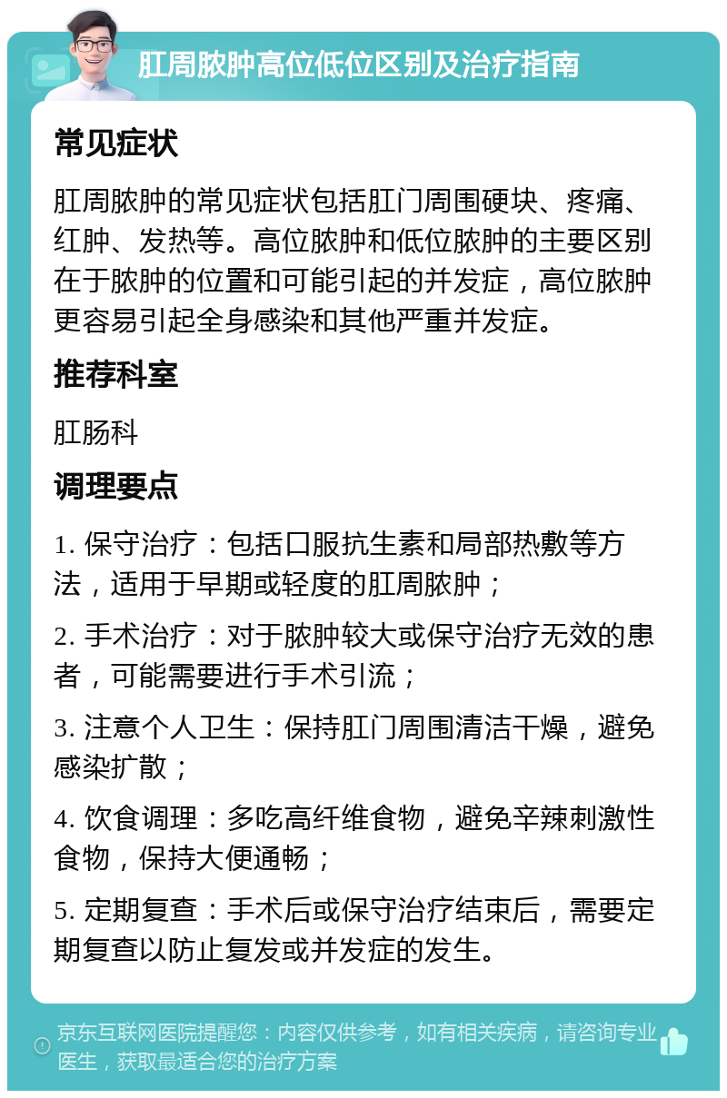 肛周脓肿高位低位区别及治疗指南 常见症状 肛周脓肿的常见症状包括肛门周围硬块、疼痛、红肿、发热等。高位脓肿和低位脓肿的主要区别在于脓肿的位置和可能引起的并发症，高位脓肿更容易引起全身感染和其他严重并发症。 推荐科室 肛肠科 调理要点 1. 保守治疗：包括口服抗生素和局部热敷等方法，适用于早期或轻度的肛周脓肿； 2. 手术治疗：对于脓肿较大或保守治疗无效的患者，可能需要进行手术引流； 3. 注意个人卫生：保持肛门周围清洁干燥，避免感染扩散； 4. 饮食调理：多吃高纤维食物，避免辛辣刺激性食物，保持大便通畅； 5. 定期复查：手术后或保守治疗结束后，需要定期复查以防止复发或并发症的发生。