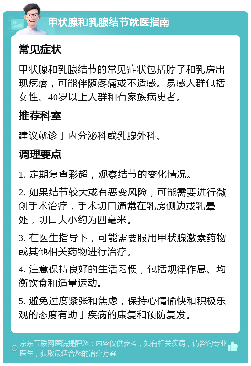 甲状腺和乳腺结节就医指南 常见症状 甲状腺和乳腺结节的常见症状包括脖子和乳房出现疙瘩，可能伴随疼痛或不适感。易感人群包括女性、40岁以上人群和有家族病史者。 推荐科室 建议就诊于内分泌科或乳腺外科。 调理要点 1. 定期复查彩超，观察结节的变化情况。 2. 如果结节较大或有恶变风险，可能需要进行微创手术治疗，手术切口通常在乳房侧边或乳晕处，切口大小约为四毫米。 3. 在医生指导下，可能需要服用甲状腺激素药物或其他相关药物进行治疗。 4. 注意保持良好的生活习惯，包括规律作息、均衡饮食和适量运动。 5. 避免过度紧张和焦虑，保持心情愉快和积极乐观的态度有助于疾病的康复和预防复发。