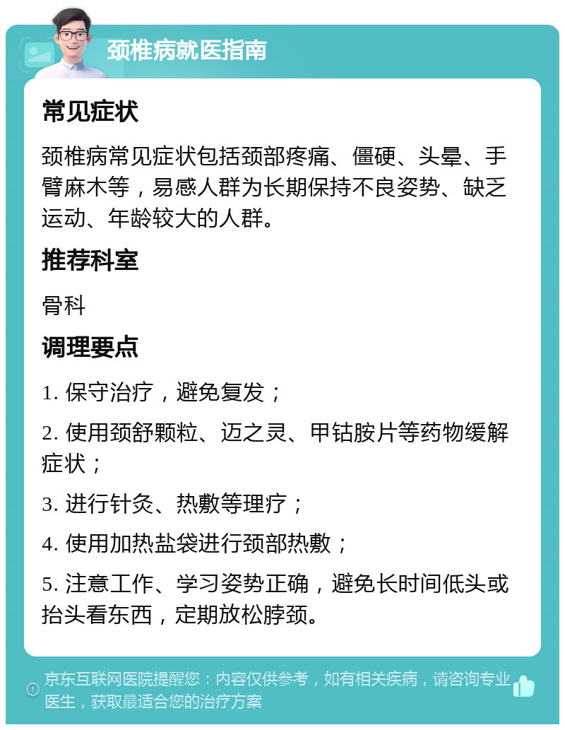 颈椎病就医指南 常见症状 颈椎病常见症状包括颈部疼痛、僵硬、头晕、手臂麻木等，易感人群为长期保持不良姿势、缺乏运动、年龄较大的人群。 推荐科室 骨科 调理要点 1. 保守治疗，避免复发； 2. 使用颈舒颗粒、迈之灵、甲钴胺片等药物缓解症状； 3. 进行针灸、热敷等理疗； 4. 使用加热盐袋进行颈部热敷； 5. 注意工作、学习姿势正确，避免长时间低头或抬头看东西，定期放松脖颈。