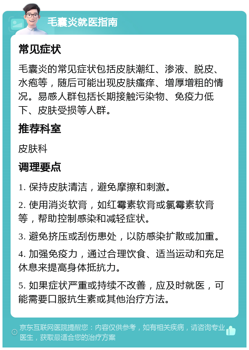 毛囊炎就医指南 常见症状 毛囊炎的常见症状包括皮肤潮红、渗液、脱皮、水疱等，随后可能出现皮肤瘙痒、增厚增粗的情况。易感人群包括长期接触污染物、免疫力低下、皮肤受损等人群。 推荐科室 皮肤科 调理要点 1. 保持皮肤清洁，避免摩擦和刺激。 2. 使用消炎软膏，如红霉素软膏或氯霉素软膏等，帮助控制感染和减轻症状。 3. 避免挤压或刮伤患处，以防感染扩散或加重。 4. 加强免疫力，通过合理饮食、适当运动和充足休息来提高身体抵抗力。 5. 如果症状严重或持续不改善，应及时就医，可能需要口服抗生素或其他治疗方法。