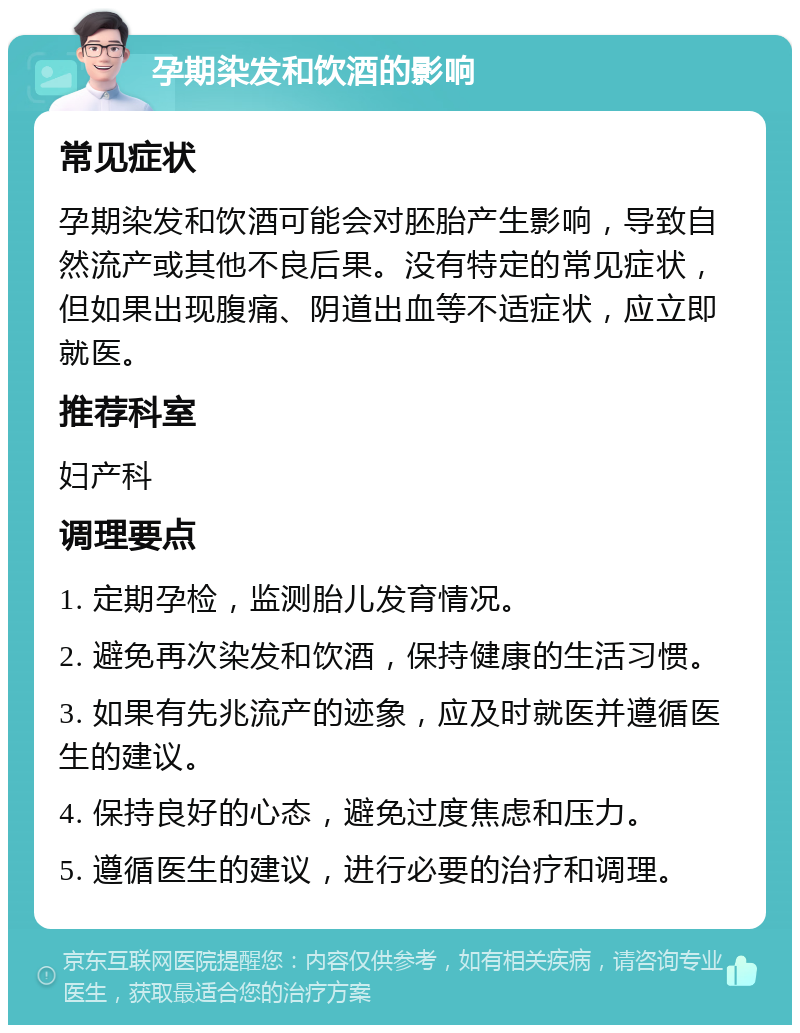 孕期染发和饮酒的影响 常见症状 孕期染发和饮酒可能会对胚胎产生影响，导致自然流产或其他不良后果。没有特定的常见症状，但如果出现腹痛、阴道出血等不适症状，应立即就医。 推荐科室 妇产科 调理要点 1. 定期孕检，监测胎儿发育情况。 2. 避免再次染发和饮酒，保持健康的生活习惯。 3. 如果有先兆流产的迹象，应及时就医并遵循医生的建议。 4. 保持良好的心态，避免过度焦虑和压力。 5. 遵循医生的建议，进行必要的治疗和调理。