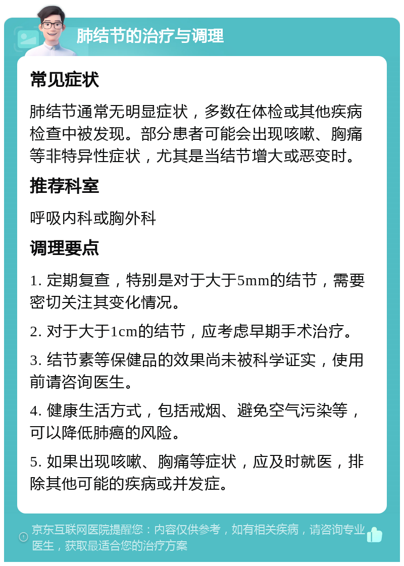 肺结节的治疗与调理 常见症状 肺结节通常无明显症状，多数在体检或其他疾病检查中被发现。部分患者可能会出现咳嗽、胸痛等非特异性症状，尤其是当结节增大或恶变时。 推荐科室 呼吸内科或胸外科 调理要点 1. 定期复查，特别是对于大于5mm的结节，需要密切关注其变化情况。 2. 对于大于1cm的结节，应考虑早期手术治疗。 3. 结节素等保健品的效果尚未被科学证实，使用前请咨询医生。 4. 健康生活方式，包括戒烟、避免空气污染等，可以降低肺癌的风险。 5. 如果出现咳嗽、胸痛等症状，应及时就医，排除其他可能的疾病或并发症。