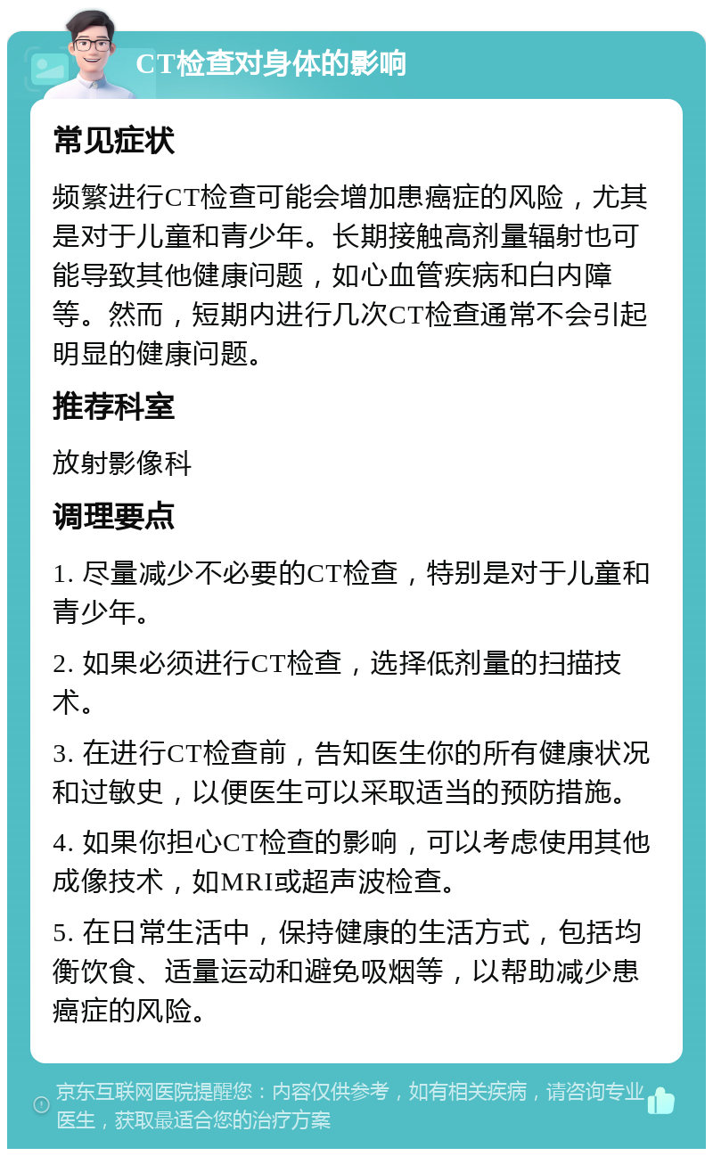 CT检查对身体的影响 常见症状 频繁进行CT检查可能会增加患癌症的风险，尤其是对于儿童和青少年。长期接触高剂量辐射也可能导致其他健康问题，如心血管疾病和白内障等。然而，短期内进行几次CT检查通常不会引起明显的健康问题。 推荐科室 放射影像科 调理要点 1. 尽量减少不必要的CT检查，特别是对于儿童和青少年。 2. 如果必须进行CT检查，选择低剂量的扫描技术。 3. 在进行CT检查前，告知医生你的所有健康状况和过敏史，以便医生可以采取适当的预防措施。 4. 如果你担心CT检查的影响，可以考虑使用其他成像技术，如MRI或超声波检查。 5. 在日常生活中，保持健康的生活方式，包括均衡饮食、适量运动和避免吸烟等，以帮助减少患癌症的风险。