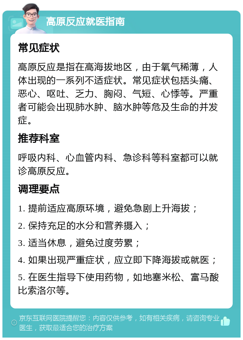 高原反应就医指南 常见症状 高原反应是指在高海拔地区，由于氧气稀薄，人体出现的一系列不适症状。常见症状包括头痛、恶心、呕吐、乏力、胸闷、气短、心悸等。严重者可能会出现肺水肿、脑水肿等危及生命的并发症。 推荐科室 呼吸内科、心血管内科、急诊科等科室都可以就诊高原反应。 调理要点 1. 提前适应高原环境，避免急剧上升海拔； 2. 保持充足的水分和营养摄入； 3. 适当休息，避免过度劳累； 4. 如果出现严重症状，应立即下降海拔或就医； 5. 在医生指导下使用药物，如地塞米松、富马酸比索洛尔等。