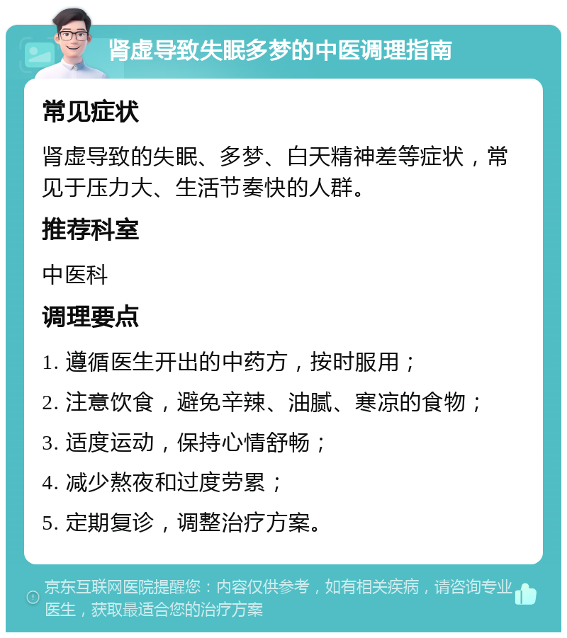 肾虚导致失眠多梦的中医调理指南 常见症状 肾虚导致的失眠、多梦、白天精神差等症状，常见于压力大、生活节奏快的人群。 推荐科室 中医科 调理要点 1. 遵循医生开出的中药方，按时服用； 2. 注意饮食，避免辛辣、油腻、寒凉的食物； 3. 适度运动，保持心情舒畅； 4. 减少熬夜和过度劳累； 5. 定期复诊，调整治疗方案。